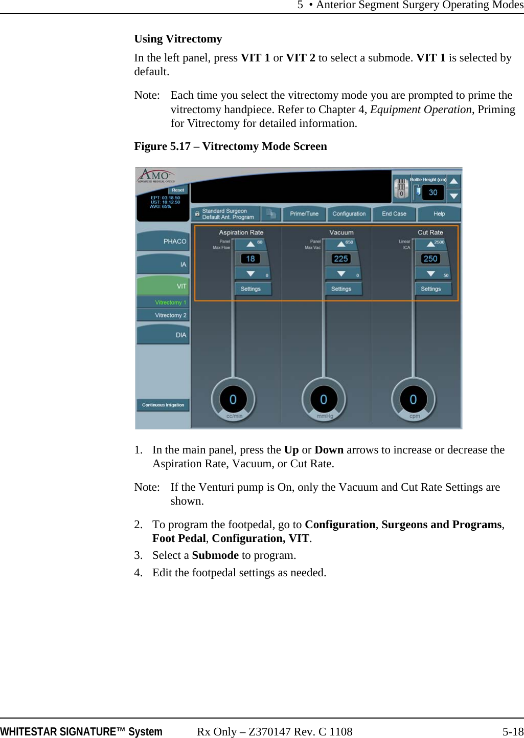 5 &bull; Anterior Segment Surgery Operating ModesWHITESTAR SIGNATURE&trade; System Rx Only &ndash; Z370147 Rev. C 1108 5-18Using VitrectomyIn the left panel, press VIT 1 or VIT 2 to select a submode. VIT 1 is selected by default.Note:  Each time you select the vitrectomy mode you are prompted to prime the vitrectomy handpiece. Refer to Chapter 4, Equipment Operation, Priming for Vitrectomy for detailed information.Figure 5.17 &ndash; Vitrectomy Mode Screen1. In the main panel, press the Up or Down arrows to increase or decrease the Aspiration Rate, Vacuum, or Cut Rate.Note:  If the Venturi pump is On, only the Vacuum and Cut Rate Settings are shown.2. To program the footpedal, go to Configuration, Surgeons and Programs, Foot Pedal, Configuration, VIT.3. Select a Submode to program.4. Edit the footpedal settings as needed.