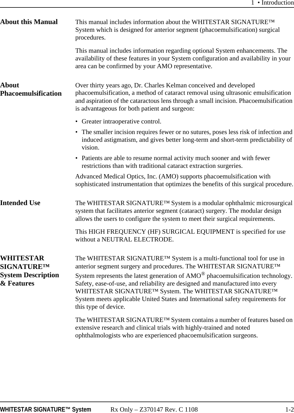 1 &bull; IntroductionWHITESTAR SIGNATURE&trade; System Rx Only &ndash; Z370147 Rev. C 1108 1-2About this Manual This manual includes information about the WHITESTAR SIGNATURE&trade; System which is designed for anterior segment (phacoemulsification) surgical procedures. This manual includes information regarding optional System enhancements. The availability of these features in your System configuration and availability in your area can be confirmed by your AMO representative.About Phacoemulsification Over thirty years ago, Dr. Charles Kelman conceived and developed phacoemulsification, a method of cataract removal using ultrasonic emulsification and aspiration of the cataractous lens through a small incision. Phacoemulsification is advantageous for both patient and surgeon:&bull; Greater intraoperative control.&bull; The smaller incision requires fewer or no sutures, poses less risk of infection and induced astigmatism, and gives better long-term and short-term predictability of vision.&bull; Patients are able to resume normal activity much sooner and with fewer restrictions than with traditional cataract extraction surgeries.Advanced Medical Optics, Inc. (AMO) supports phacoemulsification with sophisticated instrumentation that optimizes the benefits of this surgical procedure.Intended Use The WHITESTAR SIGNATURE&trade; System is a modular ophthalmic microsurgical system that facilitates anterior segment (cataract) surgery. The modular design allows the users to configure the system to meet their surgical requirements.This HIGH FREQUENCY (HF) SURGICAL EQUIPMENT is specified for use without a NEUTRAL ELECTRODE.WHITESTAR SIGNATURE&trade; System Description &amp; FeaturesThe WHITESTAR SIGNATURE&trade; System is a multi-functional tool for use in anterior segment surgery and procedures. The WHITESTAR SIGNATURE&trade; System represents the latest generation of AMO&reg; phacoemulsification technology. Safety, ease-of-use, and reliability are designed and manufactured into every WHITESTAR SIGNATURE&trade; System. The WHITESTAR SIGNATURE&trade; System meets applicable United States and International safety requirements for this type of device.The WHITESTAR SIGNATURE&trade; System contains a number of features based on extensive research and clinical trials with highly-trained and noted ophthalmologists who are experienced phacoemulsification surgeons.