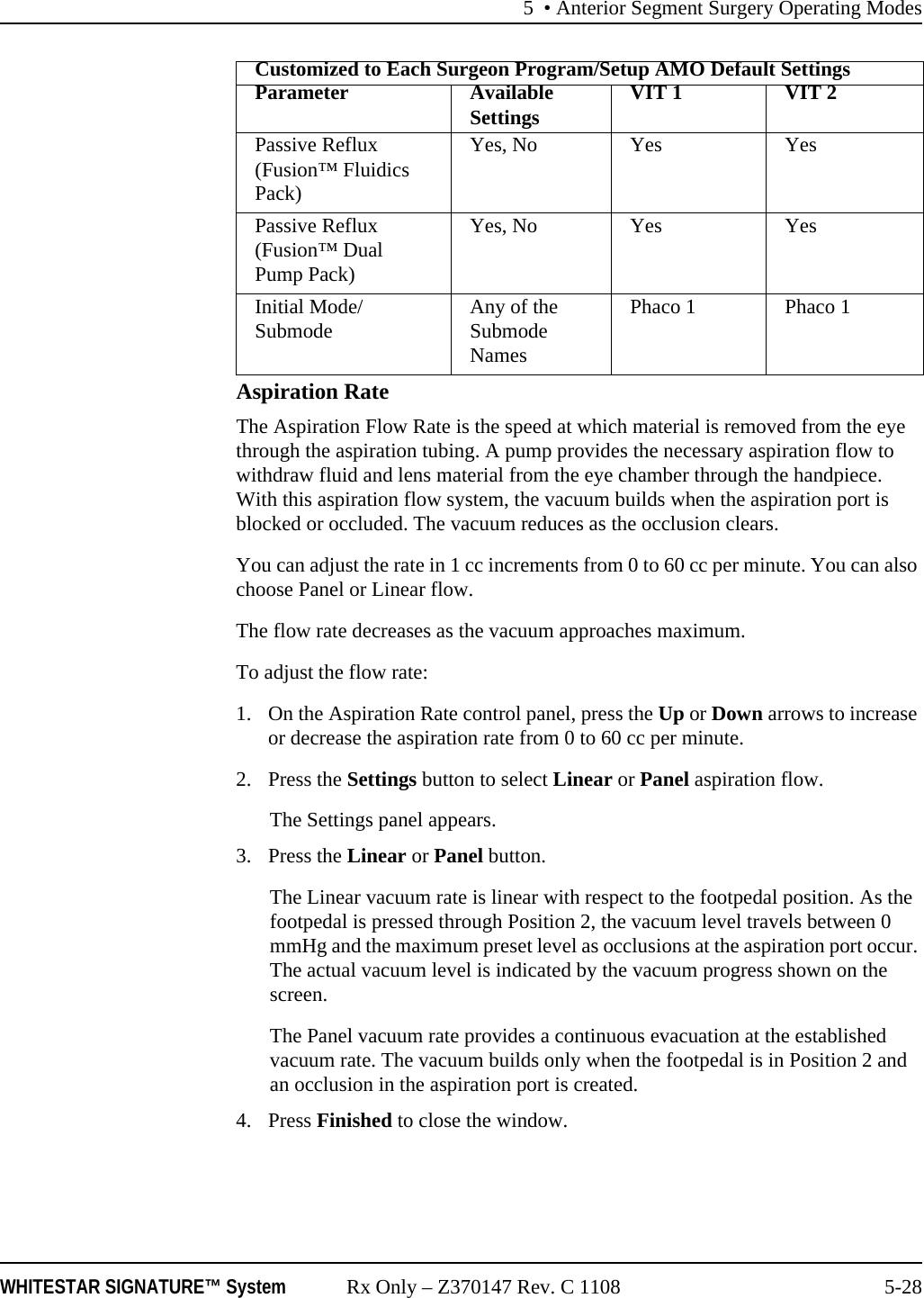 5 &bull; Anterior Segment Surgery Operating ModesWHITESTAR SIGNATURE&trade; System Rx Only &ndash; Z370147 Rev. C 1108 5-28Aspiration RateThe Aspiration Flow Rate is the speed at which material is removed from the eye through the aspiration tubing. A pump provides the necessary aspiration flow to withdraw fluid and lens material from the eye chamber through the handpiece. With this aspiration flow system, the vacuum builds when the aspiration port is blocked or occluded. The vacuum reduces as the occlusion clears.You can adjust the rate in 1 cc increments from 0 to 60 cc per minute. You can also choose Panel or Linear flow. The flow rate decreases as the vacuum approaches maximum. To adjust the flow rate:1. On the Aspiration Rate control panel, press the Up or Down arrows to increase or decrease the aspiration rate from 0 to 60 cc per minute.2. Press the Settings button to select Linear or Panel aspiration flow. The Settings panel appears. 3. Press the Linear or Panel button. The Linear vacuum rate is linear with respect to the footpedal position. As the footpedal is pressed through Position 2, the vacuum level travels between 0 mmHg and the maximum preset level as occlusions at the aspiration port occur. The actual vacuum level is indicated by the vacuum progress shown on the screen.The Panel vacuum rate provides a continuous evacuation at the established vacuum rate. The vacuum builds only when the footpedal is in Position 2 and an occlusion in the aspiration port is created.4. Press Finished to close the window.Passive Reflux (Fusion&trade; Fluidics Pack)Yes, No Yes YesPassive Reflux (Fusion&trade; Dual Pump Pack)Yes, No Yes YesInitial Mode/ Submode Any of the Submode NamesPhaco 1 Phaco 1Customized to Each Surgeon Program/Setup AMO Default SettingsParameter Available Settings VIT 1 VIT 2