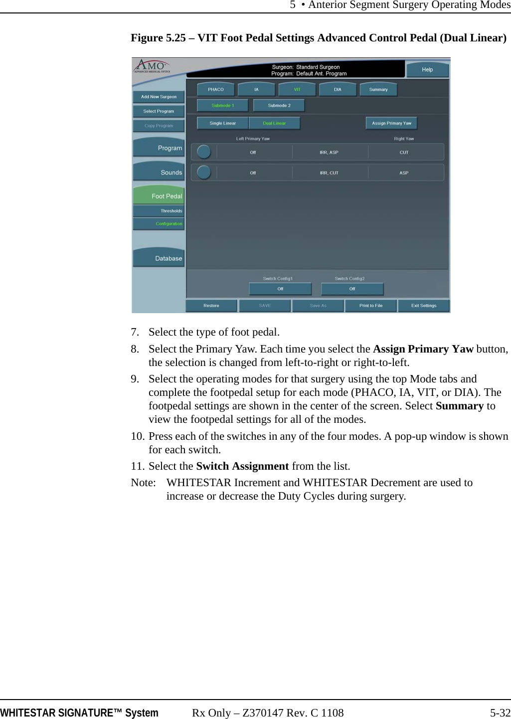 5 &bull; Anterior Segment Surgery Operating ModesWHITESTAR SIGNATURE&trade; System Rx Only &ndash; Z370147 Rev. C 1108 5-32Figure 5.25 &ndash; VIT Foot Pedal Settings Advanced Control Pedal (Dual Linear)7. Select the type of foot pedal.8. Select the Primary Yaw. Each time you select the Assign Primary Yaw button, the selection is changed from left-to-right or right-to-left.9. Select the operating modes for that surgery using the top Mode tabs and complete the footpedal setup for each mode (PHACO, IA, VIT, or DIA). The footpedal settings are shown in the center of the screen. Select Summary to view the footpedal settings for all of the modes.10. Press each of the switches in any of the four modes. A pop-up window is shown for each switch.11. Select the Switch Assignment from the list.Note: WHITESTAR Increment and WHITESTAR Decrement are used to increase or decrease the Duty Cycles during surgery.