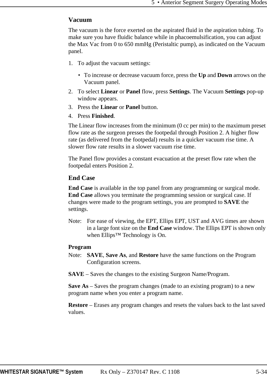 5 &bull; Anterior Segment Surgery Operating ModesWHITESTAR SIGNATURE&trade; System Rx Only &ndash; Z370147 Rev. C 1108 5-34VacuumThe vacuum is the force exerted on the aspirated fluid in the aspiration tubing. To make sure you have fluidic balance while in phacoemulsification, you can adjust the Max Vac from 0 to 650 mmHg (Peristaltic pump), as indicated on the Vacuum panel.1. To adjust the vacuum settings:&bull; To increase or decrease vacuum force, press the Up and Down arrows on the Vacuum panel. 2. To select Linear or Panel flow, press Settings. The Vacuum Settings pop-up window appears.3. Press the Linear or Panel button. 4. Press Finished.The Linear flow increases from the minimum (0 cc per min) to the maximum preset flow rate as the surgeon presses the footpedal through Position 2. A higher flow rate (as delivered from the footpedal) results in a quicker vacuum rise time. A slower flow rate results in a slower vacuum rise time.The Panel flow provides a constant evacuation at the preset flow rate when the footpedal enters Position 2. End CaseEnd Case is available in the top panel from any programming or surgical mode. End Case allows you terminate the programming session or surgical case. If changes were made to the program settings, you are prompted to SAVE the settings.Note: For ease of viewing, the EPT, Ellips EPT, UST and AVG times are shown in a large font size on the End Case window. The Ellips EPT is shown only when Ellips&trade; Technology is On.ProgramNote:  SAVE, Save As, and Restore have the same functions on the Program Configuration screens.SAVE &ndash; Saves the changes to the existing Surgeon Name/Program. Save As &ndash; Saves the program changes (made to an existing program) to a new program name when you enter a program name.Restore &ndash; Erases any program changes and resets the values back to the last saved values.