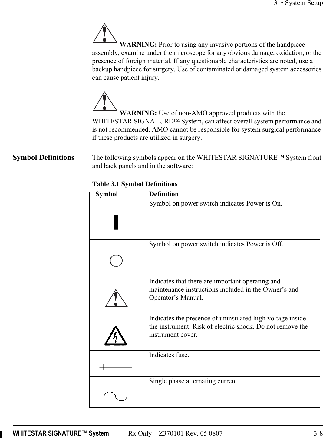 3 • System SetupWHITESTAR SIGNATURE™ System Rx Only – Z370101 Rev. 05 0807 3-8 WARNING: Prior to using any invasive portions of the handpiece assembly, examine under the microscope for any obvious damage, oxidation, or the presence of foreign material. If any questionable characteristics are noted, use a backup handpiece for surgery. Use of contaminated or damaged system accessories can cause patient injury. WARNING: Use of non-AMO approved products with the WHITESTAR SIGNATURE™ System, can affect overall system performance and is not recommended. AMO cannot be responsible for system surgical performance if these products are utilized in surgery.Symbol Definitions The following symbols appear on the WHITESTAR SIGNATURE™ System front and back panels and in the software:Table 3.1 Symbol Definitions!!Symbol DefinitionSymbol on power switch indicates Power is On.Symbol on power switch indicates Power is Off.Indicates that there are important operating and maintenance instructions included in the Owner’s and Operator’s Manual.Indicates the presence of uninsulated high voltage inside the instrument. Risk of electric shock. Do not remove the instrument cover.Indicates fuse.Single phase alternating current.!