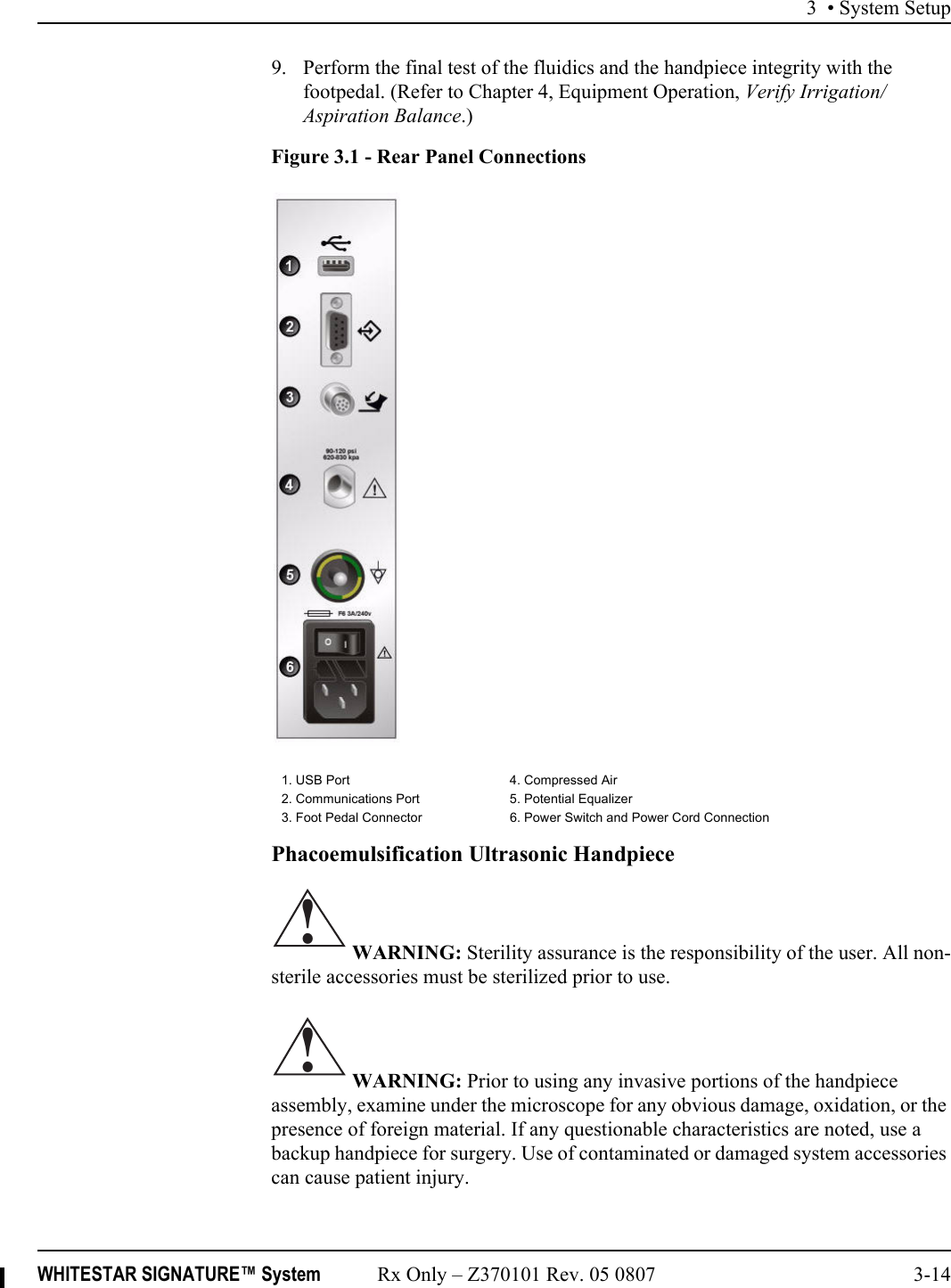 3 • System SetupWHITESTAR SIGNATURE™ System Rx Only – Z370101 Rev. 05 0807 3-149. Perform the final test of the fluidics and the handpiece integrity with the footpedal. (Refer to Chapter 4, Equipment Operation, Verify Irrigation/Aspiration Balance.)Figure 3.1 - Rear Panel ConnectionsPhacoemulsification Ultrasonic Handpiece WARNING: Sterility assurance is the responsibility of the user. All non-sterile accessories must be sterilized prior to use. WARNING: Prior to using any invasive portions of the handpiece assembly, examine under the microscope for any obvious damage, oxidation, or the presence of foreign material. If any questionable characteristics are noted, use a backup handpiece for surgery. Use of contaminated or damaged system accessories can cause patient injury.1. USB Port 4. Compressed Air2. Communications Port 5. Potential Equalizer3. Foot Pedal Connector 6. Power Switch and Power Cord Connection!!