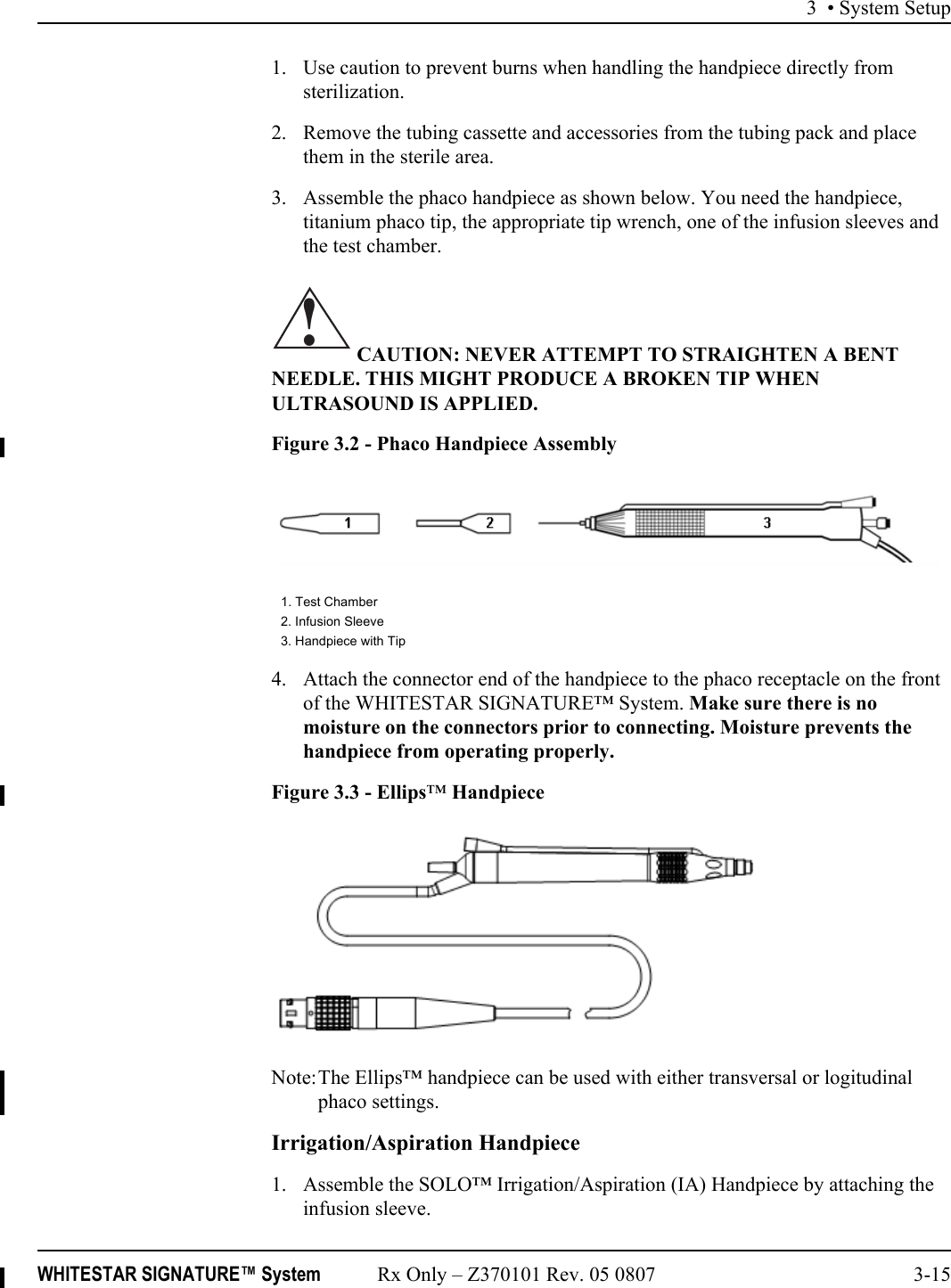 3 • System SetupWHITESTAR SIGNATURE™ System Rx Only – Z370101 Rev. 05 0807 3-151. Use caution to prevent burns when handling the handpiece directly from sterilization.2. Remove the tubing cassette and accessories from the tubing pack and place them in the sterile area.3. Assemble the phaco handpiece as shown below. You need the handpiece, titanium phaco tip, the appropriate tip wrench, one of the infusion sleeves and the test chamber. CAUTION: NEVER ATTEMPT TO STRAIGHTEN A BENT NEEDLE. THIS MIGHT PRODUCE A BROKEN TIP WHEN ULTRASOUND IS APPLIED.Figure 3.2 - Phaco Handpiece Assembly4. Attach the connector end of the handpiece to the phaco receptacle on the front of the WHITESTAR SIGNATURE™ System. Make sure there is no moisture on the connectors prior to connecting. Moisture prevents the handpiece from operating properly. Figure 3.3 - Ellips™ HandpieceNote:The Ellips™ handpiece can be used with either transversal or logitudinal phaco settings.Irrigation/Aspiration Handpiece1. Assemble the SOLO™ Irrigation/Aspiration (IA) Handpiece by attaching the infusion sleeve.1. Test Chamber2. Infusion Sleeve3. Handpiece with Tip!