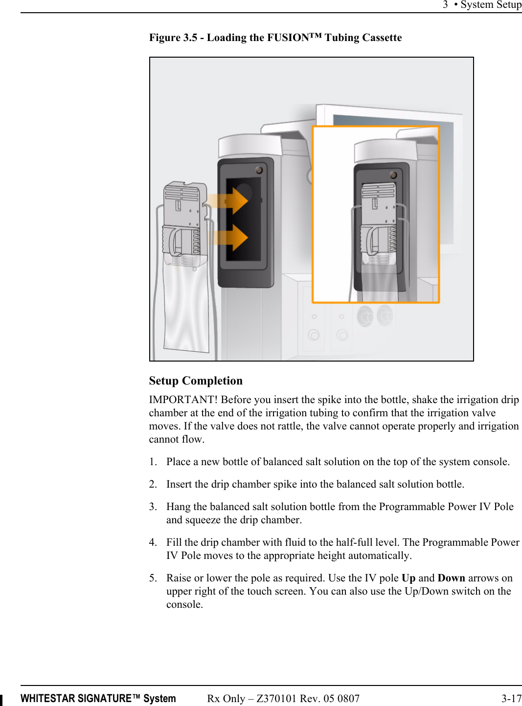 3 • System SetupWHITESTAR SIGNATURE™ System Rx Only – Z370101 Rev. 05 0807 3-17Figure 3.5 - Loading the FUSION™ Tubing CassetteSetup CompletionIMPORTANT! Before you insert the spike into the bottle, shake the irrigation drip chamber at the end of the irrigation tubing to confirm that the irrigation valve moves. If the valve does not rattle, the valve cannot operate properly and irrigation cannot flow.1. Place a new bottle of balanced salt solution on the top of the system console. 2. Insert the drip chamber spike into the balanced salt solution bottle.3. Hang the balanced salt solution bottle from the Programmable Power IV Pole and squeeze the drip chamber. 4. Fill the drip chamber with fluid to the half-full level. The Programmable Power IV Pole moves to the appropriate height automatically.5. Raise or lower the pole as required. Use the IV pole Up and Down arrows on upper right of the touch screen. You can also use the Up/Down switch on the console.
