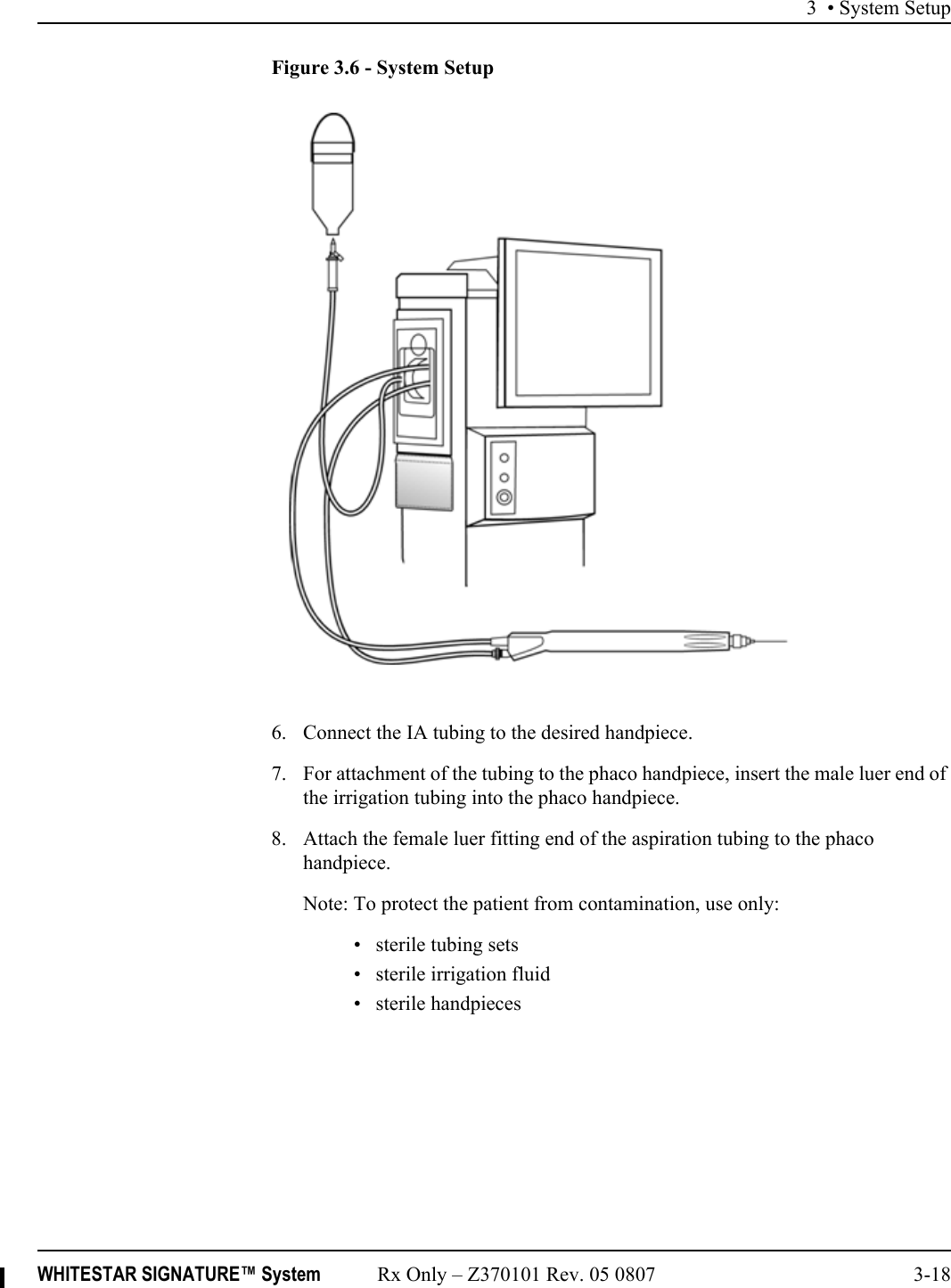 3 • System SetupWHITESTAR SIGNATURE™ System Rx Only – Z370101 Rev. 05 0807 3-18Figure 3.6 - System Setup6. Connect the IA tubing to the desired handpiece.7. For attachment of the tubing to the phaco handpiece, insert the male luer end of the irrigation tubing into the phaco handpiece.8. Attach the female luer fitting end of the aspiration tubing to the phaco handpiece.Note: To protect the patient from contamination, use only:• sterile tubing sets• sterile irrigation fluid• sterile handpieces 