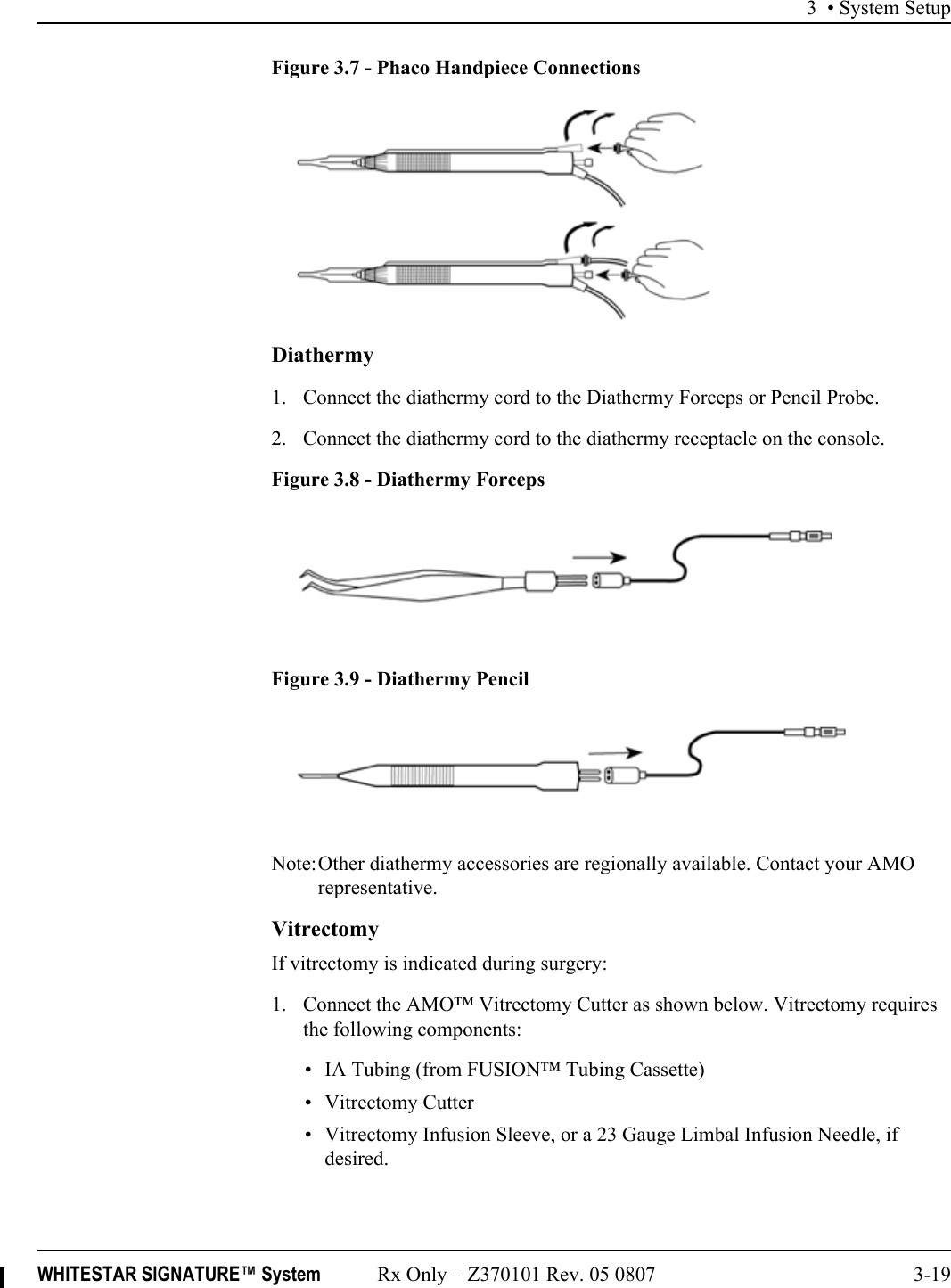 3 • System SetupWHITESTAR SIGNATURE™ System Rx Only – Z370101 Rev. 05 0807 3-19Figure 3.7 - Phaco Handpiece Connections Diathermy1. Connect the diathermy cord to the Diathermy Forceps or Pencil Probe. 2. Connect the diathermy cord to the diathermy receptacle on the console.Figure 3.8 - Diathermy ForcepsFigure 3.9 - Diathermy PencilNote:Other diathermy accessories are regionally available. Contact your AMO representative.VitrectomyIf vitrectomy is indicated during surgery:1. Connect the AMO™ Vitrectomy Cutter as shown below. Vitrectomy requires the following components: • IA Tubing (from FUSION™ Tubing Cassette)• Vitrectomy Cutter• Vitrectomy Infusion Sleeve, or a 23 Gauge Limbal Infusion Needle, if desired.