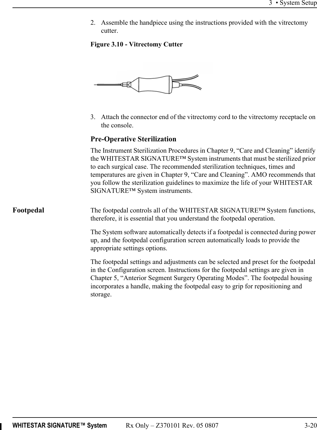 3 • System SetupWHITESTAR SIGNATURE™ System Rx Only – Z370101 Rev. 05 0807 3-202. Assemble the handpiece using the instructions provided with the vitrectomy cutter.Figure 3.10 - Vitrectomy Cutter3. Attach the connector end of the vitrectomy cord to the vitrectomy receptacle on the console. Pre-Operative SterilizationThe Instrument Sterilization Procedures in Chapter 9, “Care and Cleaning” identify the WHITESTAR SIGNATURE™ System instruments that must be sterilized prior to each surgical case. The recommended sterilization techniques, times and temperatures are given in Chapter 9, “Care and Cleaning”. AMO recommends that you follow the sterilization guidelines to maximize the life of your WHITESTAR SIGNATURE™ System instruments.Footpedal The footpedal controls all of the WHITESTAR SIGNATURE™ System functions, therefore, it is essential that you understand the footpedal operation.The System software automatically detects if a footpedal is connected during power up, and the footpedal configuration screen automatically loads to provide the appropriate settings options.The footpedal settings and adjustments can be selected and preset for the footpedal in the Configuration screen. Instructions for the footpedal settings are given in Chapter 5, “Anterior Segment Surgery Operating Modes”. The footpedal housing incorporates a handle, making the footpedal easy to grip for repositioning and storage.