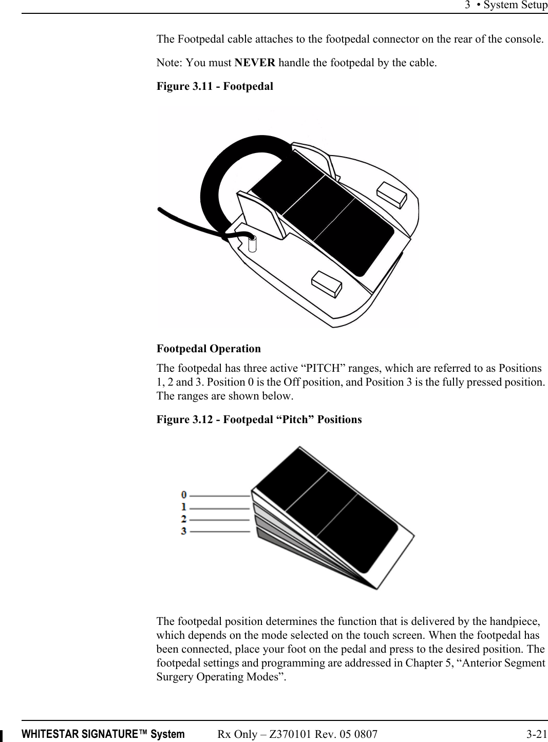 3 • System SetupWHITESTAR SIGNATURE™ System Rx Only – Z370101 Rev. 05 0807 3-21The Footpedal cable attaches to the footpedal connector on the rear of the console.Note: You must NEVER handle the footpedal by the cable.Figure 3.11 - FootpedalFootpedal OperationThe footpedal has three active “PITCH” ranges, which are referred to as Positions 1, 2 and 3. Position 0 is the Off position, and Position 3 is the fully pressed position. The ranges are shown below.Figure 3.12 - Footpedal “Pitch” PositionsThe footpedal position determines the function that is delivered by the handpiece, which depends on the mode selected on the touch screen. When the footpedal has been connected, place your foot on the pedal and press to the desired position. The footpedal settings and programming are addressed in Chapter 5, “Anterior Segment Surgery Operating Modes”.