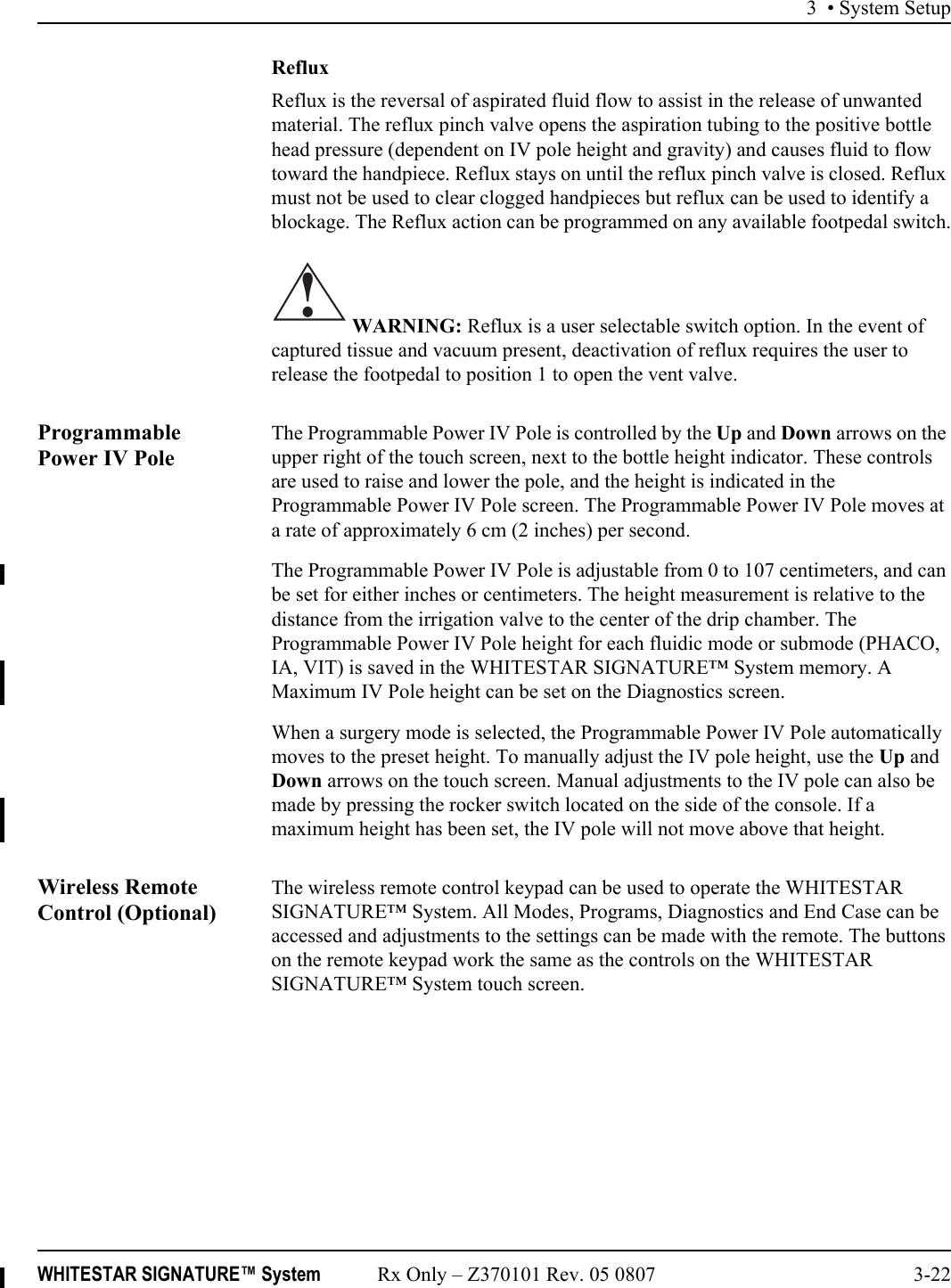 3 • System SetupWHITESTAR SIGNATURE™ System Rx Only – Z370101 Rev. 05 0807 3-22RefluxReflux is the reversal of aspirated fluid flow to assist in the release of unwanted material. The reflux pinch valve opens the aspiration tubing to the positive bottle head pressure (dependent on IV pole height and gravity) and causes fluid to flow toward the handpiece. Reflux stays on until the reflux pinch valve is closed. Reflux must not be used to clear clogged handpieces but reflux can be used to identify a blockage. The Reflux action can be programmed on any available footpedal switch. WARNING: Reflux is a user selectable switch option. In the event of captured tissue and vacuum present, deactivation of reflux requires the user to release the footpedal to position 1 to open the vent valve.Programmable Power IV PoleThe Programmable Power IV Pole is controlled by the Up and Down arrows on the upper right of the touch screen, next to the bottle height indicator. These controls are used to raise and lower the pole, and the height is indicated in the Programmable Power IV Pole screen. The Programmable Power IV Pole moves at a rate of approximately 6 cm (2 inches) per second.The Programmable Power IV Pole is adjustable from 0 to 107 centimeters, and can be set for either inches or centimeters. The height measurement is relative to the distance from the irrigation valve to the center of the drip chamber. The Programmable Power IV Pole height for each fluidic mode or submode (PHACO, IA, VIT) is saved in the WHITESTAR SIGNATURE™ System memory. A Maximum IV Pole height can be set on the Diagnostics screen. When a surgery mode is selected, the Programmable Power IV Pole automatically moves to the preset height. To manually adjust the IV pole height, use the Up and Down arrows on the touch screen. Manual adjustments to the IV pole can also be made by pressing the rocker switch located on the side of the console. If a maximum height has been set, the IV pole will not move above that height.Wireless Remote Control (Optional)The wireless remote control keypad can be used to operate the WHITESTAR SIGNATURE™ System. All Modes, Programs, Diagnostics and End Case can be accessed and adjustments to the settings can be made with the remote. The buttons on the remote keypad work the same as the controls on the WHITESTAR SIGNATURE™ System touch screen.!