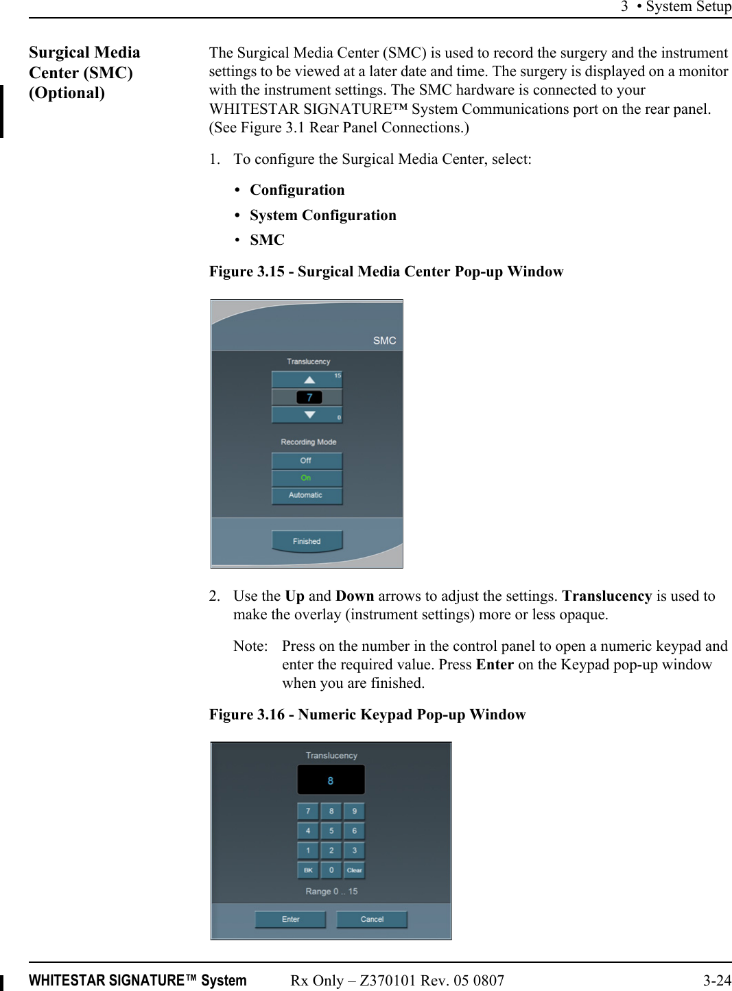 3 • System SetupWHITESTAR SIGNATURE™ System Rx Only – Z370101 Rev. 05 0807 3-24Surgical Media Center (SMC) (Optional)The Surgical Media Center (SMC) is used to record the surgery and the instrument settings to be viewed at a later date and time. The surgery is displayed on a monitor with the instrument settings. The SMC hardware is connected to your WHITESTAR SIGNATURE™ System Communications port on the rear panel. (See Figure 3.1 Rear Panel Connections.)1. To configure the Surgical Media Center, select: • Configuration• System Configuration•SMC Figure 3.15 - Surgical Media Center Pop-up Window2. Use the Up and Down arrows to adjust the settings. Translucency is used to make the overlay (instrument settings) more or less opaque.Note: Press on the number in the control panel to open a numeric keypad and enter the required value. Press Enter on the Keypad pop-up window when you are finished.Figure 3.16 - Numeric Keypad Pop-up Window