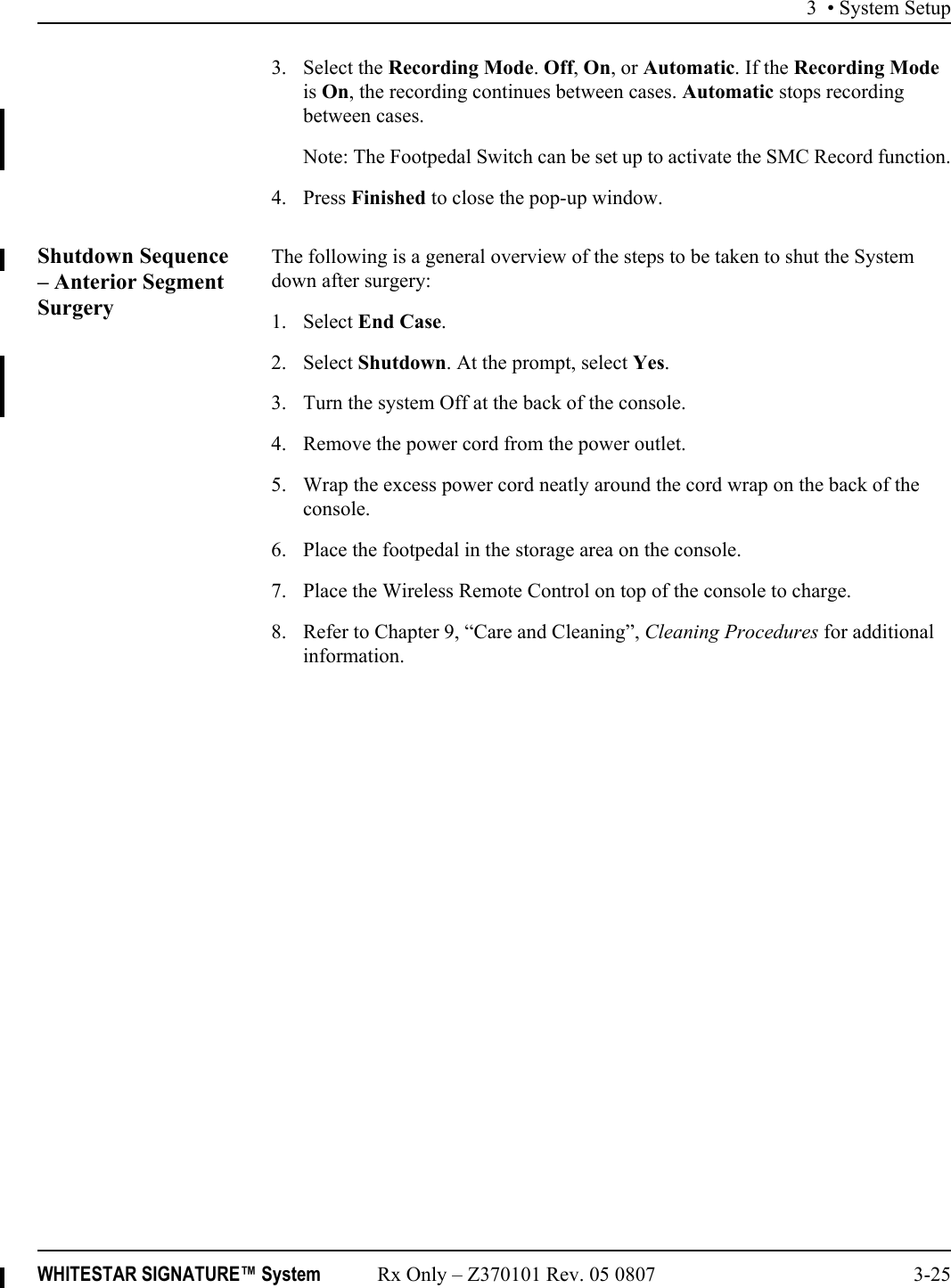 3 • System SetupWHITESTAR SIGNATURE™ System Rx Only – Z370101 Rev. 05 0807 3-253. Select the Recording Mode. Off, On, or Automatic. If the Recording Mode is On, the recording continues between cases. Automatic stops recording between cases. Note: The Footpedal Switch can be set up to activate the SMC Record function.4. Press Finished to close the pop-up window.Shutdown Sequence – Anterior Segment SurgeryThe following is a general overview of the steps to be taken to shut the System down after surgery:1. Select End Case.2. Select Shutdown. At the prompt, select Yes.3. Turn the system Off at the back of the console.4. Remove the power cord from the power outlet.5. Wrap the excess power cord neatly around the cord wrap on the back of the console.6. Place the footpedal in the storage area on the console.7. Place the Wireless Remote Control on top of the console to charge.8. Refer to Chapter 9, “Care and Cleaning”, Cleaning Procedures for additional information.