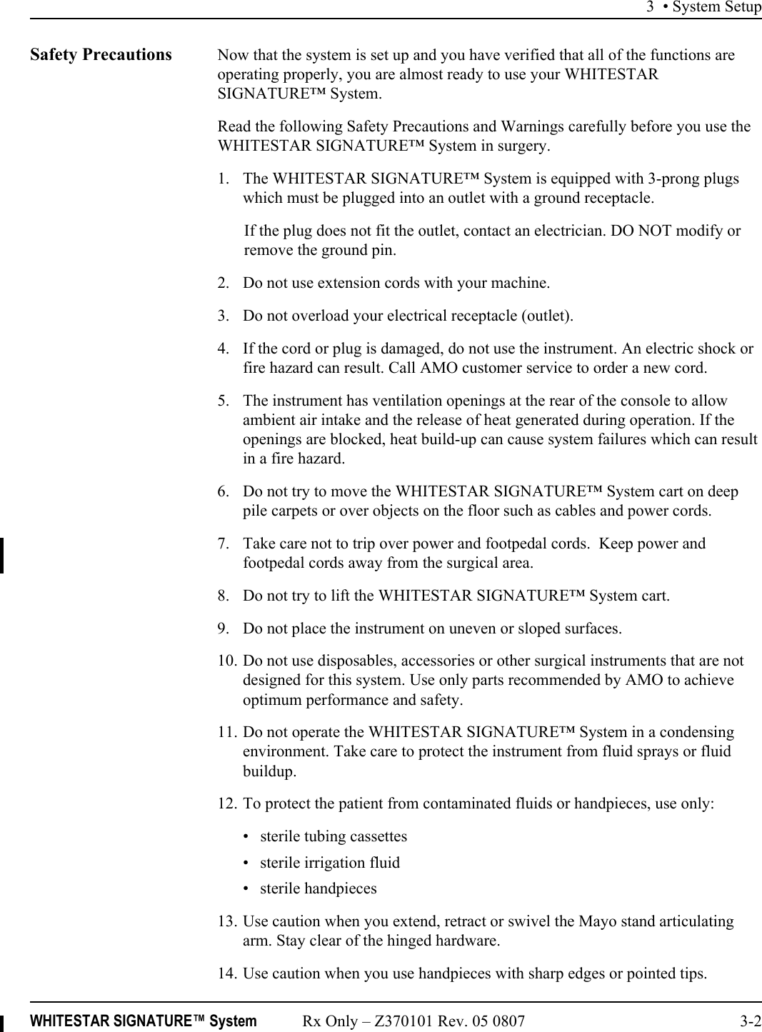 3 • System SetupWHITESTAR SIGNATURE™ System Rx Only – Z370101 Rev. 05 0807 3-2Safety Precautions Now that the system is set up and you have verified that all of the functions are operating properly, you are almost ready to use your WHITESTAR SIGNATURE™ System.Read the following Safety Precautions and Warnings carefully before you use the WHITESTAR SIGNATURE™ System in surgery.1. The WHITESTAR SIGNATURE™ System is equipped with 3-prong plugs which must be plugged into an outlet with a ground receptacle.If the plug does not fit the outlet, contact an electrician. DO NOT modify or remove the ground pin.2. Do not use extension cords with your machine.3. Do not overload your electrical receptacle (outlet).4. If the cord or plug is damaged, do not use the instrument. An electric shock or fire hazard can result. Call AMO customer service to order a new cord.5. The instrument has ventilation openings at the rear of the console to allow ambient air intake and the release of heat generated during operation. If the openings are blocked, heat build-up can cause system failures which can result in a fire hazard.6. Do not try to move the WHITESTAR SIGNATURE™ System cart on deep pile carpets or over objects on the floor such as cables and power cords.7. Take care not to trip over power and footpedal cords.  Keep power and footpedal cords away from the surgical area.8. Do not try to lift the WHITESTAR SIGNATURE™ System cart.9. Do not place the instrument on uneven or sloped surfaces.10. Do not use disposables, accessories or other surgical instruments that are not designed for this system. Use only parts recommended by AMO to achieve optimum performance and safety.11. Do not operate the WHITESTAR SIGNATURE™ System in a condensing environment. Take care to protect the instrument from fluid sprays or fluid buildup.12. To protect the patient from contaminated fluids or handpieces, use only: • sterile tubing cassettes• sterile irrigation fluid• sterile handpieces13. Use caution when you extend, retract or swivel the Mayo stand articulating arm. Stay clear of the hinged hardware.14. Use caution when you use handpieces with sharp edges or pointed tips.