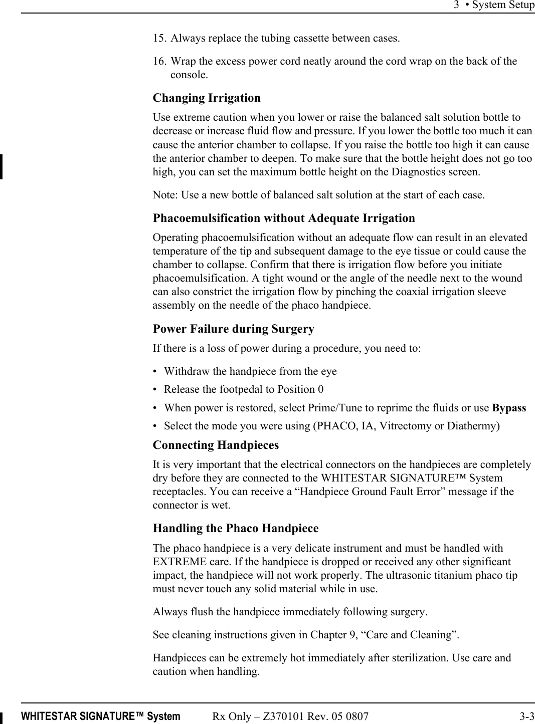3 • System SetupWHITESTAR SIGNATURE™ System Rx Only – Z370101 Rev. 05 0807 3-315. Always replace the tubing cassette between cases.16. Wrap the excess power cord neatly around the cord wrap on the back of the console.Changing IrrigationUse extreme caution when you lower or raise the balanced salt solution bottle to decrease or increase fluid flow and pressure. If you lower the bottle too much it can cause the anterior chamber to collapse. If you raise the bottle too high it can cause the anterior chamber to deepen. To make sure that the bottle height does not go too high, you can set the maximum bottle height on the Diagnostics screen.Note: Use a new bottle of balanced salt solution at the start of each case.Phacoemulsification without Adequate IrrigationOperating phacoemulsification without an adequate flow can result in an elevated temperature of the tip and subsequent damage to the eye tissue or could cause the chamber to collapse. Confirm that there is irrigation flow before you initiate phacoemulsification. A tight wound or the angle of the needle next to the wound can also constrict the irrigation flow by pinching the coaxial irrigation sleeve assembly on the needle of the phaco handpiece.Power Failure during SurgeryIf there is a loss of power during a procedure, you need to:• Withdraw the handpiece from the eye• Release the footpedal to Position 0• When power is restored, select Prime/Tune to reprime the fluids or use Bypass• Select the mode you were using (PHACO, IA, Vitrectomy or Diathermy)Connecting HandpiecesIt is very important that the electrical connectors on the handpieces are completely dry before they are connected to the WHITESTAR SIGNATURE™ System receptacles. You can receive a “Handpiece Ground Fault Error” message if the connector is wet.Handling the Phaco HandpieceThe phaco handpiece is a very delicate instrument and must be handled with EXTREME care. If the handpiece is dropped or received any other significant impact, the handpiece will not work properly. The ultrasonic titanium phaco tip must never touch any solid material while in use.Always flush the handpiece immediately following surgery.See cleaning instructions given in Chapter 9, “Care and Cleaning”.Handpieces can be extremely hot immediately after sterilization. Use care and caution when handling.
