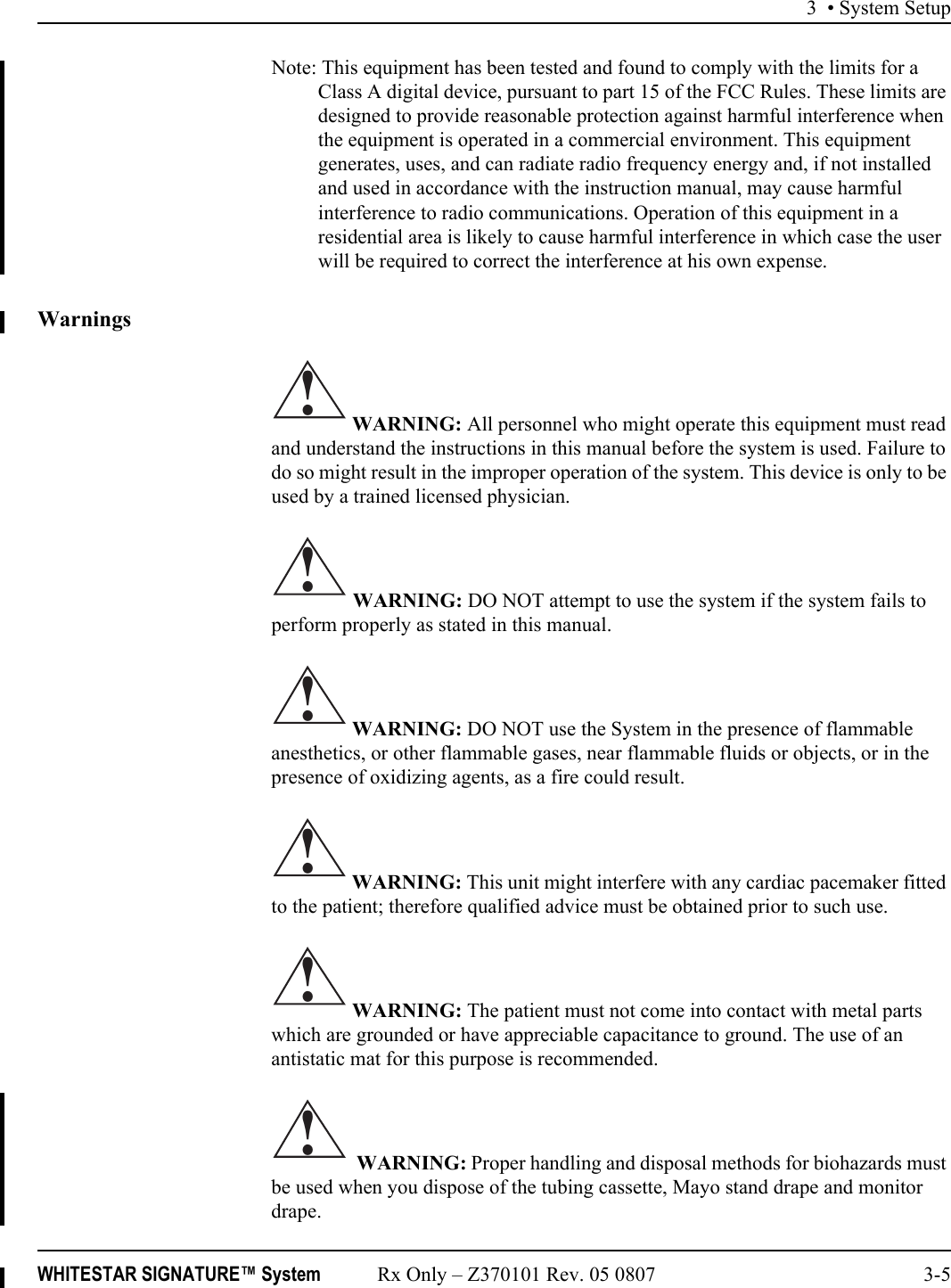 3 • System SetupWHITESTAR SIGNATURE™ System Rx Only – Z370101 Rev. 05 0807 3-5Note: This equipment has been tested and found to comply with the limits for a Class A digital device, pursuant to part 15 of the FCC Rules. These limits are designed to provide reasonable protection against harmful interference when the equipment is operated in a commercial environment. This equipment generates, uses, and can radiate radio frequency energy and, if not installed and used in accordance with the instruction manual, may cause harmful interference to radio communications. Operation of this equipment in a residential area is likely to cause harmful interference in which case the user will be required to correct the interference at his own expense.Warnings WARNING: All personnel who might operate this equipment must read and understand the instructions in this manual before the system is used. Failure to do so might result in the improper operation of the system. This device is only to be used by a trained licensed physician. WARNING: DO NOT attempt to use the system if the system fails to perform properly as stated in this manual. WARNING: DO NOT use the System in the presence of flammable anesthetics, or other flammable gases, near flammable fluids or objects, or in the presence of oxidizing agents, as a fire could result. WARNING: This unit might interfere with any cardiac pacemaker fitted to the patient; therefore qualified advice must be obtained prior to such use. WARNING: The patient must not come into contact with metal parts which are grounded or have appreciable capacitance to ground. The use of an antistatic mat for this purpose is recommended.  WARNING: Proper handling and disposal methods for biohazards must be used when you dispose of the tubing cassette, Mayo stand drape and monitor drape.!!!!!!