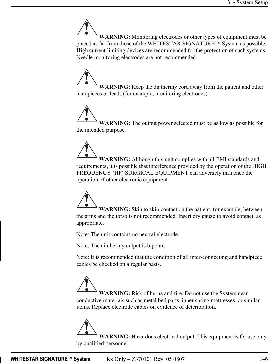 3 • System SetupWHITESTAR SIGNATURE™ System Rx Only – Z370101 Rev. 05 0807 3-6 WARNING: Monitoring electrodes or other types of equipment must be placed as far from those of the WHITESTAR SIGNATURE™ System as possible. High current limiting devices are recommended for the protection of such systems. Needle monitoring electrodes are not recommended. WARNING: Keep the diathermy cord away from the patient and other handpieces or leads (for example, monitoring electrodes). WARNING: The output power selected must be as low as possible for the intended purpose. WARNING: Although this unit complies with all EMI standards and requirements, it is possible that interference provided by the operation of the HIGH FREQUENCY (HF) SURGICAL EQUIPMENT can adversely influence the operation of other electronic equipment. WARNING: Skin to skin contact on the patient, for example, between the arms and the torso is not recommended. Insert dry gauze to avoid contact, as appropriate.Note: The unit contains no neutral electrode.Note: The diathermy output is bipolar.Note: It is recommended that the condition of all inter-connecting and handpiece cables be checked on a regular basis. WARNING: Risk of burns and fire. Do not use the System near conductive materials such as metal bed parts, inner spring mattresses, or similar items. Replace electrode cables on evidence of deterioration. WARNING: Hazardous electrical output. This equipment is for use only by qualified personnel.!!!!!!!