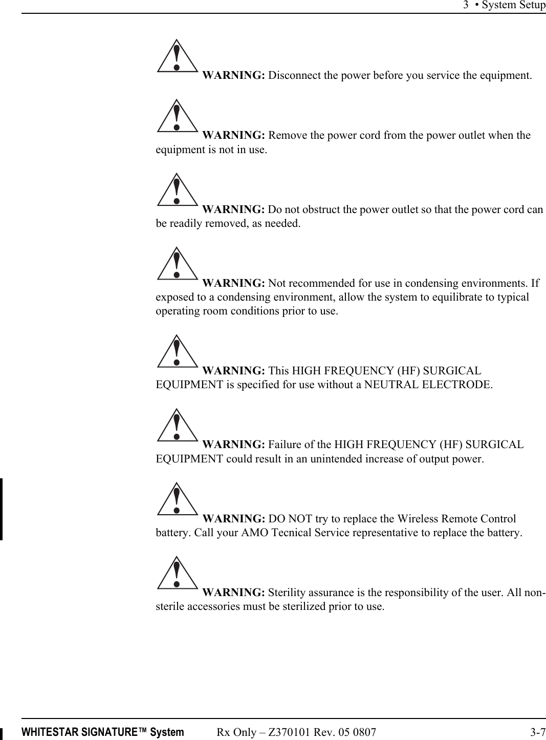3 • System SetupWHITESTAR SIGNATURE™ System Rx Only – Z370101 Rev. 05 0807 3-7 WARNING: Disconnect the power before you service the equipment. WARNING: Remove the power cord from the power outlet when the equipment is not in use. WARNING: Do not obstruct the power outlet so that the power cord can be readily removed, as needed. WARNING: Not recommended for use in condensing environments. If exposed to a condensing environment, allow the system to equilibrate to typical operating room conditions prior to use. WARNING: This HIGH FREQUENCY (HF) SURGICAL EQUIPMENT is specified for use without a NEUTRAL ELECTRODE.  WARNING: Failure of the HIGH FREQUENCY (HF) SURGICAL EQUIPMENT could result in an unintended increase of output power. WARNING: DO NOT try to replace the Wireless Remote Control battery. Call your AMO Tecnical Service representative to replace the battery. WARNING: Sterility assurance is the responsibility of the user. All non-sterile accessories must be sterilized prior to use.!!!!!!!!