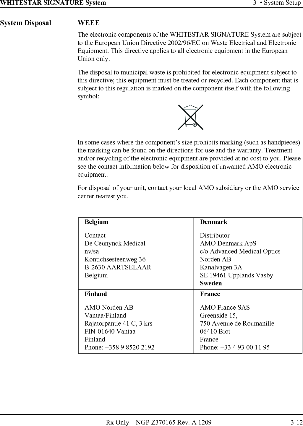 WHITESTAR SIGNATURE System 3  • System SetupRx Only – NGP Z370165 Rev. A 1209 3-12System Disposal WEEEThe electronic components of the WHITESTAR SIGNATURE System are subject to the European Union Directive 2002/96/EC on Waste Electrical and Electronic Equipment. This directive applies to all electronic equipment in the European Union only.The disposal to municipal waste is prohibited for electronic equipment subject to this directive; this equipment must be treated or recycled. Each component that is subject to this regulation is marked on the component itself with the following symbol:In some cases where the component’s size prohibits marking (such as handpieces) the marking can be found on the directions for use and the warranty. Treatment and/or recycling of the electronic equipment are provided at no cost to you. Please see the contact information below for disposition of unwanted AMO electronic equipment.For disposal of your unit, contact your local AMO subsidiary or the AMO service center nearest you.BelgiumContactDe Ceunynck Medicalnv/saKontichsesteenweg 36B-2630 AARTSELAARBelgiumDenmarkDistributorAMO Denmark ApSc/o Advanced Medical Optics Norden ABKanalvagen 3ASE 19461 Upplands VasbySwedenFinlandAMO Norden ABVantaa/FinlandRajatorpantie 41 C, 3 krsFIN-01640 VantaaFinlandPhone: +358 9 8520 2192FranceAMO France SASGreenside 15,750 Avenue de Roumanille06410 BiotFrancePhone: +33 4 93 00 11 95