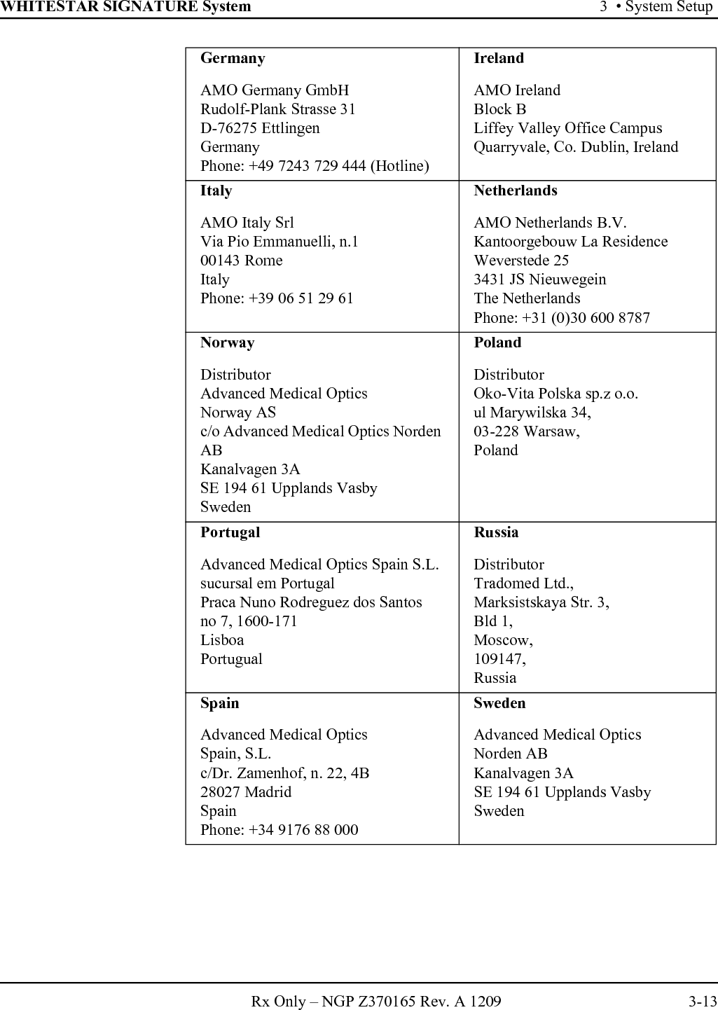 WHITESTAR SIGNATURE System 3  • System SetupRx Only – NGP Z370165 Rev. A 1209 3-13GermanyAMO Germany GmbH Rudolf-Plank Strasse 31D-76275 EttlingenGermanyPhone: +49 7243 729 444 (Hotline)IrelandAMO IrelandBlock BLiffey Valley Office CampusQuarryvale, Co. Dublin, IrelandItalyAMO Italy SrlVia Pio Emmanuelli, n.100143 RomeItalyPhone: +39 06 51 29 61NetherlandsAMO Netherlands B.V.Kantoorgebouw La ResidenceWeverstede 253431 JS NieuwegeinThe NetherlandsPhone: +31 (0)30 600 8787NorwayDistributorAdvanced Medical OpticsNorway ASc/o Advanced Medical Optics Norden ABKanalvagen 3ASE 194 61 Upplands VasbySwedenPolandDistributorOko-Vita Polska sp.z o.o.ul Marywilska 34,03-228 Warsaw,PolandPortugalAdvanced Medical Optics Spain S.L.sucursal em PortugalPraca Nuno Rodreguez dos Santosno 7, 1600-171LisboaPortugualRussiaDistributorTradomed Ltd., Marksistskaya Str. 3,Bld 1,Moscow,109147,RussiaSpainAdvanced Medical OpticsSpain, S.L.c/Dr. Zamenhof, n. 22, 4B28027 MadridSpainPhone: +34 9176 88 000SwedenAdvanced Medical OpticsNorden ABKanalvagen 3ASE 194 61 Upplands VasbySweden