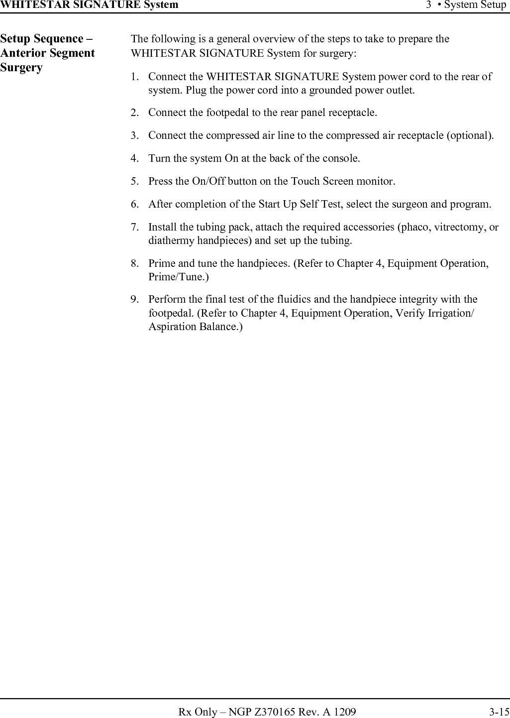 WHITESTAR SIGNATURE System 3  • System SetupRx Only – NGP Z370165 Rev. A 1209 3-15Setup Sequence – Anterior Segment SurgeryThe following is a general overview of the steps to take to prepare the WHITESTAR SIGNATURE System for surgery:1. Connect the WHITESTAR SIGNATURE System power cord to the rear of system. Plug the power cord into a grounded power outlet.2. Connect the footpedal to the rear panel receptacle.3. Connect the compressed air line to the compressed air receptacle (optional).4. Turn the system On at the back of the console.5. Press the On/Off button on the Touch Screen monitor.6. After completion of the Start Up Self Test, select the surgeon and program.7. Install the tubing pack, attach the required accessories (phaco, vitrectomy, or diathermy handpieces) and set up the tubing.8. Prime and tune the handpieces. (Refer to Chapter 4, Equipment Operation, Prime/Tune.)9. Perform the final test of the fluidics and the handpiece integrity with the footpedal. (Refer to Chapter 4, Equipment Operation, Verify Irrigation/Aspiration Balance.)