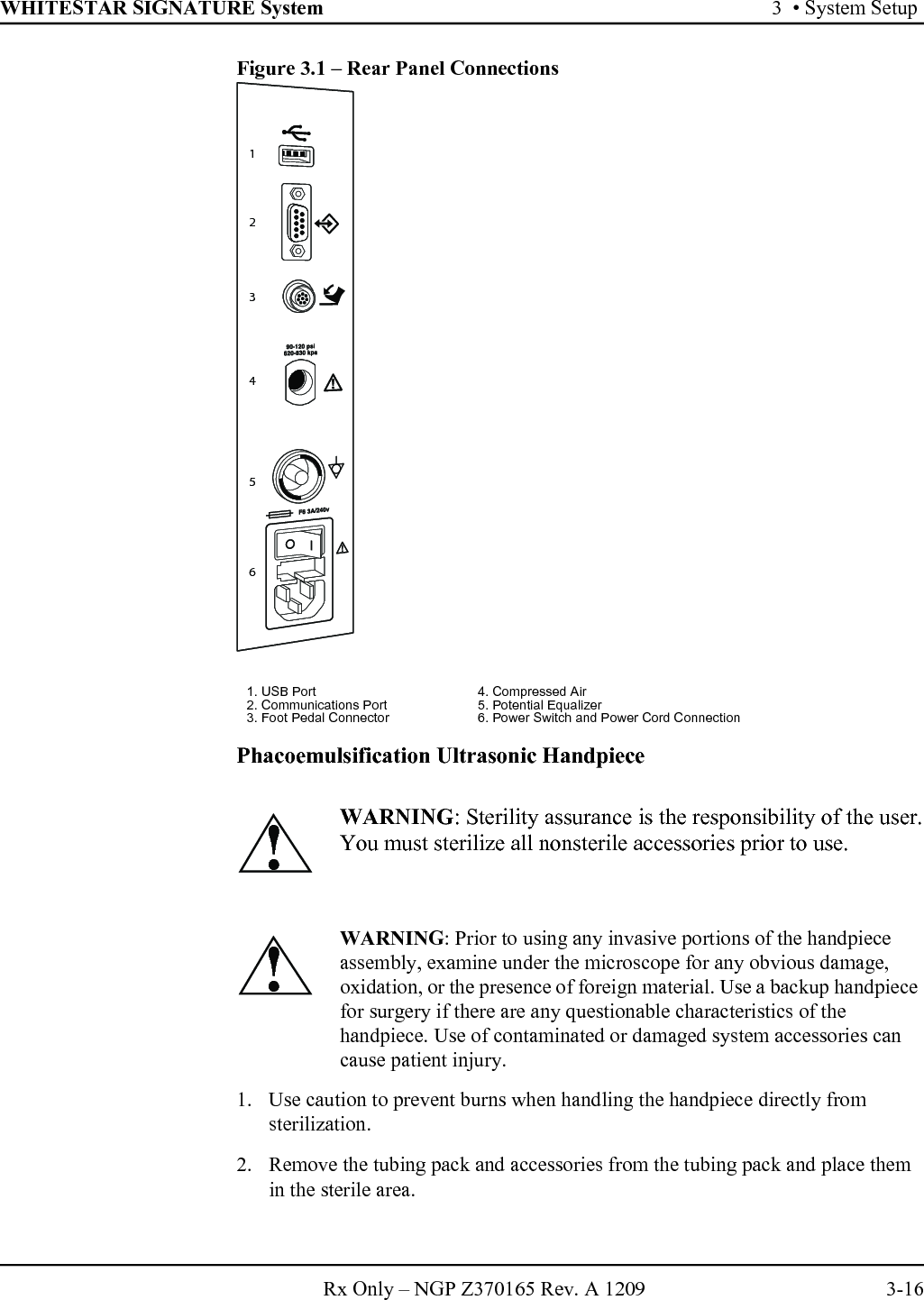 WHITESTAR SIGNATURE System 3  • System SetupRx Only – NGP Z370165 Rev. A 1209 3-16Figure 3.1 – Rear Panel ConnectionsPhacoemulsification Ultrasonic Handpiece1. Use caution to prevent burns when handling the handpiece directly from sterilization.2. Remove the tubing pack and accessories from the tubing pack and place them in the sterile area.1. USB Port 4. Compressed Air2. Communications Port 5. Potential Equalizer3. Foot Pedal Connector 6. Power Switch and Power Cord ConnectionWARNING: Sterility assurance is the responsibility of the user.You must sterilize all nonsterile accessories prior to use.WARNING: Prior to using any invasive portions of the handpiece assembly, examine under the microscope for any obvious damage, oxidation, or the presence of foreign material. Use a backup handpiece for surgery if there are any questionable characteristics of the handpiece. Use of contaminated or damaged system accessories can cause patient injury.123456!!