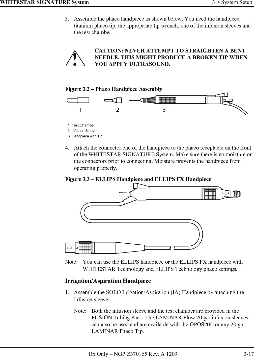 WHITESTAR SIGNATURE System 3  • System SetupRx Only – NGP Z370165 Rev. A 1209 3-173. Assemble the phaco handpiece as shown below. You need the handpiece, titanium phaco tip, the appropriate tip wrench, one of the infusion sleeves and the test chamber.Figure 3.2 – Phaco Handpiece Assembly4. Attach the connector end of the handpiece to the phaco receptacle on the front of the WHITESTAR SIGNATURE System. Make sure there is no moisture on the connectors prior to connecting. Moisture prevents the handpiece from operating properly. Figure 3.3 – ELLIPS Handpiece and ELLIPS FX HandpieceNote: You can use the ELLIPS handpiece or the ELLIPS FX handpiece with WHITESTAR Technology and ELLIPS Technology phaco settings.Irrigation/Aspiration Handpiece1. Assemble the SOLO Irrigation/Aspiration (IA) Handpiece by attaching the infusion sleeve.Note: Both the infusion sleeve and the test chamber are provided in the FUSION Tubing Pack. The LAMINAR Flow 20 ga. infusion sleeves can also be used and are available with the OPOS20L or any 20 ga. LAMINAR Phaco Tip.CAUTION: NEVER ATTEMPT TO STRAIGHTEN A BENT NEEDLE. THIS MIGHT PRODUCE A BROKEN TIP WHEN YOU APPLY ULTRASOUND.1. Test Chamber2. Infusion Sleeve3. Handpiece with Tip!12 3