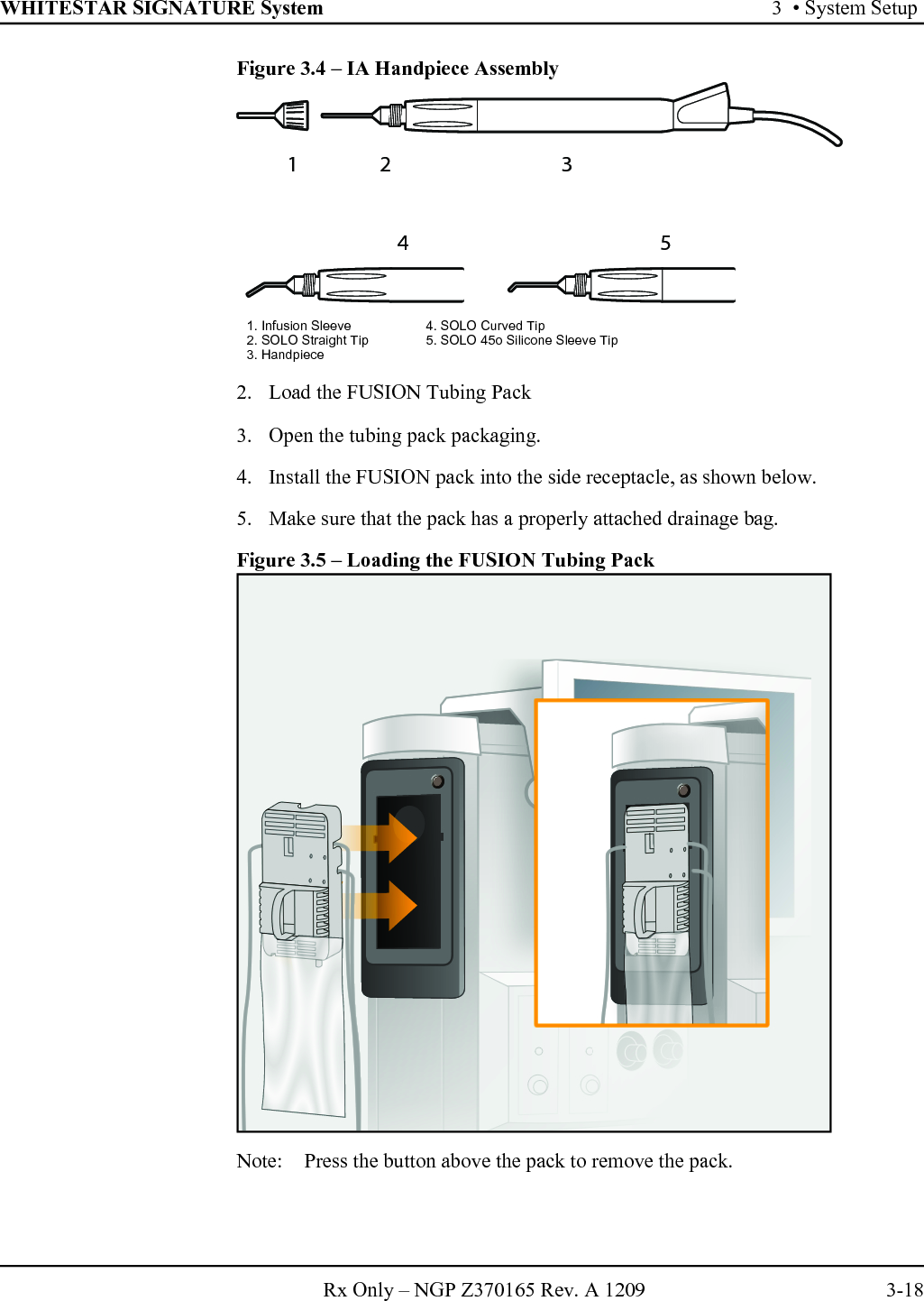 WHITESTAR SIGNATURE System 3  • System SetupRx Only – NGP Z370165 Rev. A 1209 3-18Figure 3.4 – IA Handpiece Assembly2. Load the FUSION Tubing Pack3. Open the tubing pack packaging.4. Install the FUSION pack into the side receptacle, as shown below.5. Make sure that the pack has a properly attached drainage bag.Figure 3.5 – Loading the FUSION Tubing PackNote:  Press the button above the pack to remove the pack.12 3451. Infusion Sleeve 4. SOLO Curved Tip2. SOLO Straight Tip 5. SOLO 45o Silicone Sleeve Tip3. Handpiece