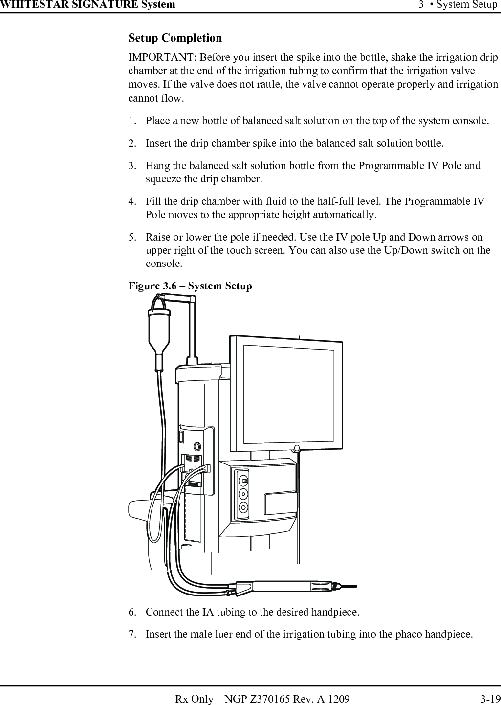 WHITESTAR SIGNATURE System 3  • System SetupRx Only – NGP Z370165 Rev. A 1209 3-19Setup CompletionIMPORTANT: Before you insert the spike into the bottle, shake the irrigation drip chamber at the end of the irrigation tubing to confirm that the irrigation valve moves. If the valve does not rattle, the valve cannot operate properly and irrigation cannot flow.1. Place a new bottle of balanced salt solution on the top of the system console. 2. Insert the drip chamber spike into the balanced salt solution bottle.3. Hang the balanced salt solution bottle from the Programmable IV Pole and squeeze the drip chamber. 4. Fill the drip chamber with fluid to the half-full level. The Programmable IV Pole moves to the appropriate height automatically.5. Raise or lower the pole if needed. Use the IV pole Up and Down arrows on upper right of the touch screen. You can also use the Up/Down switch on the console.Figure 3.6 – System Setup6. Connect the IA tubing to the desired handpiece.7. Insert the male luer end of the irrigation tubing into the phaco handpiece.