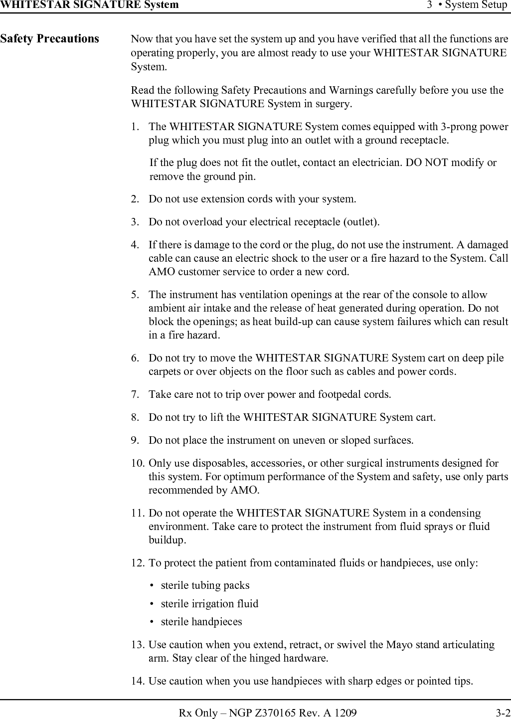 WHITESTAR SIGNATURE System 3  • System SetupRx Only – NGP Z370165 Rev. A 1209 3-2Safety Precautions Now that you have set the system up and you have verified that all the functions are operating properly, you are almost ready to use your WHITESTAR SIGNATURE System.Read the following Safety Precautions and Warnings carefully before you use the WHITESTAR SIGNATURE System in surgery.1. The WHITESTAR SIGNATURE System comes equipped with 3-prong power plug which you must plug into an outlet with a ground receptacle.If the plug does not fit the outlet, contact an electrician. DO NOT modify or remove the ground pin.2. Do not use extension cords with your system.3. Do not overload your electrical receptacle (outlet).4. If there is damage to the cord or the plug, do not use the instrument. A damaged cable can cause an electric shock to the user or a fire hazard to the System. Call AMO customer service to order a new cord.5. The instrument has ventilation openings at the rear of the console to allow ambient air intake and the release of heat generated during operation. Do not block the openings; as heat build-up can cause system failures which can result in a fire hazard.6. Do not try to move the WHITESTAR SIGNATURE System cart on deep pile carpets or over objects on the floor such as cables and power cords.7. Take care not to trip over power and footpedal cords.8. Do not try to lift the WHITESTAR SIGNATURE System cart.9. Do not place the instrument on uneven or sloped surfaces.10. Only use disposables, accessories, or other surgical instruments designed for this system. For optimum performance of the System and safety, use only parts recommended by AMO.11. Do not operate the WHITESTAR SIGNATURE System in a condensing environment. Take care to protect the instrument from fluid sprays or fluid buildup.12. To protect the patient from contaminated fluids or handpieces, use only: • sterile tubing packs• sterile irrigation fluid• sterile handpieces13. Use caution when you extend, retract, or swivel the Mayo stand articulating arm. Stay clear of the hinged hardware.14. Use caution when you use handpieces with sharp edges or pointed tips.