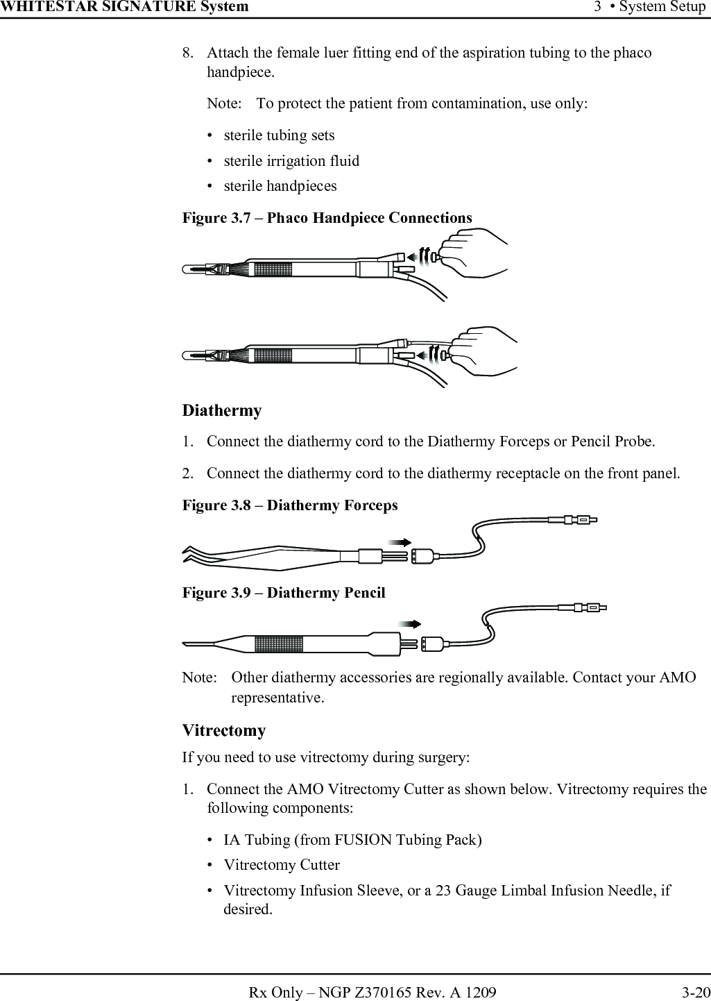 WHITESTAR SIGNATURE System 3  • System SetupRx Only – NGP Z370165 Rev. A 1209 3-208. Attach the female luer fitting end of the aspiration tubing to the phaco handpiece.Note:  To protect the patient from contamination, use only:• sterile tubing sets• sterile irrigation fluid• sterile handpieces Figure 3.7 – Phaco Handpiece Connections Diathermy1. Connect the diathermy cord to the Diathermy Forceps or Pencil Probe. 2. Connect the diathermy cord to the diathermy receptacle on the front panel.Figure 3.8 – Diathermy ForcepsFigure 3.9 – Diathermy PencilNote: Other diathermy accessories are regionally available. Contact your AMO representative.VitrectomyIf you need to use vitrectomy during surgery:1. Connect the AMO Vitrectomy Cutter as shown below. Vitrectomy requires the following components: • IA Tubing (from FUSION Tubing Pack)• Vitrectomy Cutter• Vitrectomy Infusion Sleeve, or a 23 Gauge Limbal Infusion Needle, if desired.