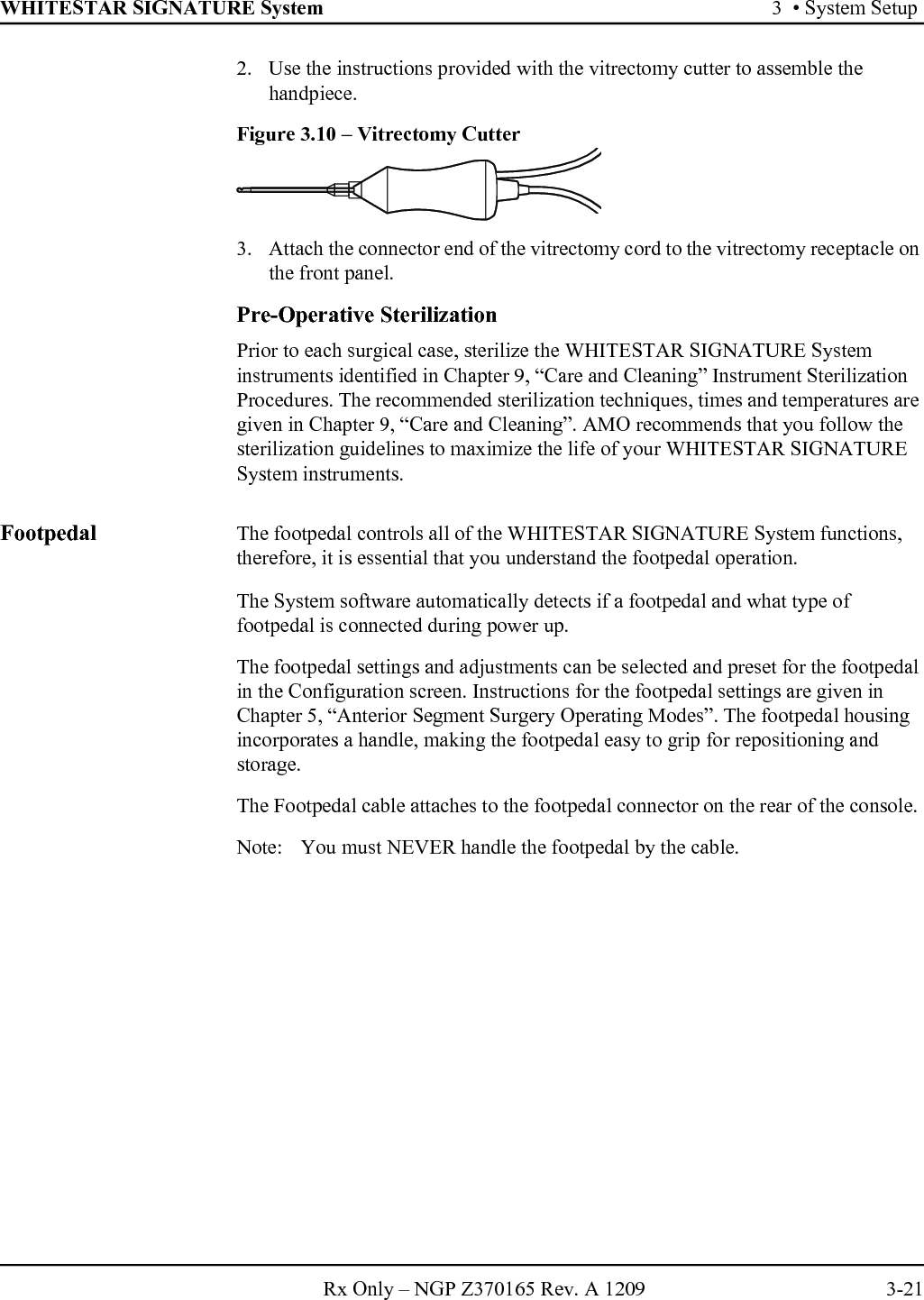 WHITESTAR SIGNATURE System 3  • System SetupRx Only – NGP Z370165 Rev. A 1209 3-212. Use the instructions provided with the vitrectomy cutter to assemble the handpiece.Figure 3.10 – Vitrectomy Cutter3. Attach the connector end of the vitrectomy cord to the vitrectomy receptacle on the front panel. Pre-Operative SterilizationPrior to each surgical case, sterilize the WHITESTAR SIGNATURE System instruments identified in Chapter 9, “Care and Cleaning” Instrument Sterilization Procedures. The recommended sterilization techniques, times and temperatures are given in Chapter 9, “Care and Cleaning”. AMO recommends that you follow the sterilization guidelines to maximize the life of your WHITESTAR SIGNATURE System instruments.Footpedal The footpedal controls all of the WHITESTAR SIGNATURE System functions, therefore, it is essential that you understand the footpedal operation.The System software automatically detects if a footpedal and what type of footpedal is connected during power up.The footpedal settings and adjustments can be selected and preset for the footpedal in the Configuration screen. Instructions for the footpedal settings are given in Chapter 5, “Anterior Segment Surgery Operating Modes”. The footpedal housing incorporates a handle, making the footpedal easy to grip for repositioning and storage.The Footpedal cable attaches to the footpedal connector on the rear of the console. Note:  You must NEVER handle the footpedal by the cable.