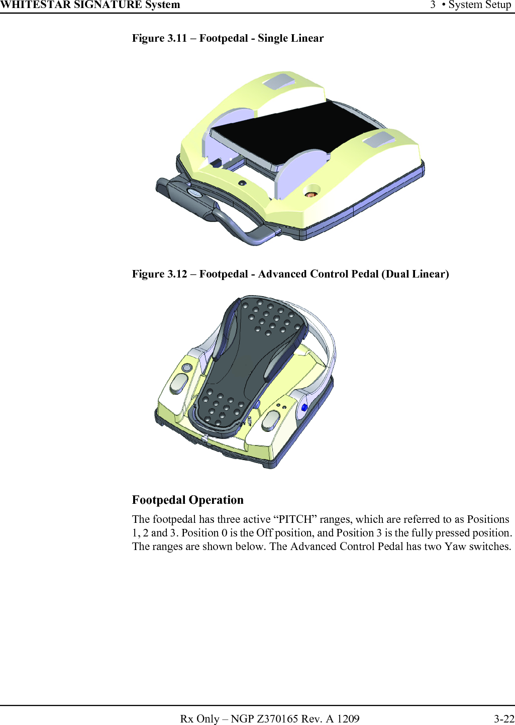 WHITESTAR SIGNATURE System 3  • System SetupRx Only – NGP Z370165 Rev. A 1209 3-22Figure 3.11 – Footpedal - Single LinearFigure 3.12 – Footpedal - Advanced Control Pedal (Dual Linear)Footpedal OperationThe footpedal has three active “PITCH” ranges, which are referred to as Positions 1, 2 and 3. Position 0 is the Off position, and Position 3 is the fully pressed position. The ranges are shown below. The Advanced Control Pedal has two Yaw switches.