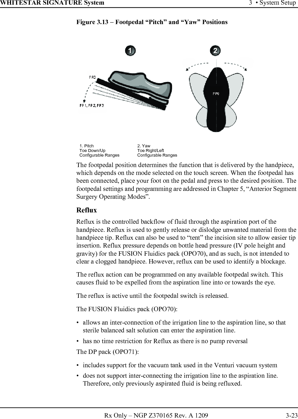 WHITESTAR SIGNATURE System 3  • System SetupRx Only – NGP Z370165 Rev. A 1209 3-23Figure 3.13 – Footpedal “Pitch” and “Yaw” PositionsThe footpedal position determines the function that is delivered by the handpiece, which depends on the mode selected on the touch screen. When the footpedal has been connected, place your foot on the pedal and press to the desired position. The footpedal settings and programming are addressed in Chapter 5, “Anterior Segment Surgery Operating Modes”.RefluxReflux is the controlled backflow of fluid through the aspiration port of the handpiece. Reflux is used to gently release or dislodge unwanted material from the handpiece tip. Reflux can also be used to “tent” the incision site to allow easier tip insertion. Reflux pressure depends on bottle head pressure (IV pole height and gravity) for the FUSION Fluidics pack (OPO70), and as such, is not intended to clear a clogged handpiece. However, reflux can be used to identify a blockage.The reflux action can be programmed on any available footpedal switch. This causes fluid to be expelled from the aspiration line into or towards the eye. The reflux is active until the footpedal switch is released. The FUSION Fluidics pack (OPO70):• allows an inter-connection of the irrigation line to the aspiration line, so that sterile balanced salt solution can enter the aspiration line. • has no time restriction for Reflux as there is no pump reversalThe DP pack (OPO71):• includes support for the vacuum tank used in the Venturi vacuum system• does not support inter-connecting the irrigation line to the aspiration line. Therefore, only previously aspirated fluid is being refluxed. 1. Pitch 2. YawToe Down/Up Toe Right/LeftConfigurable Ranges Configurable Ranges