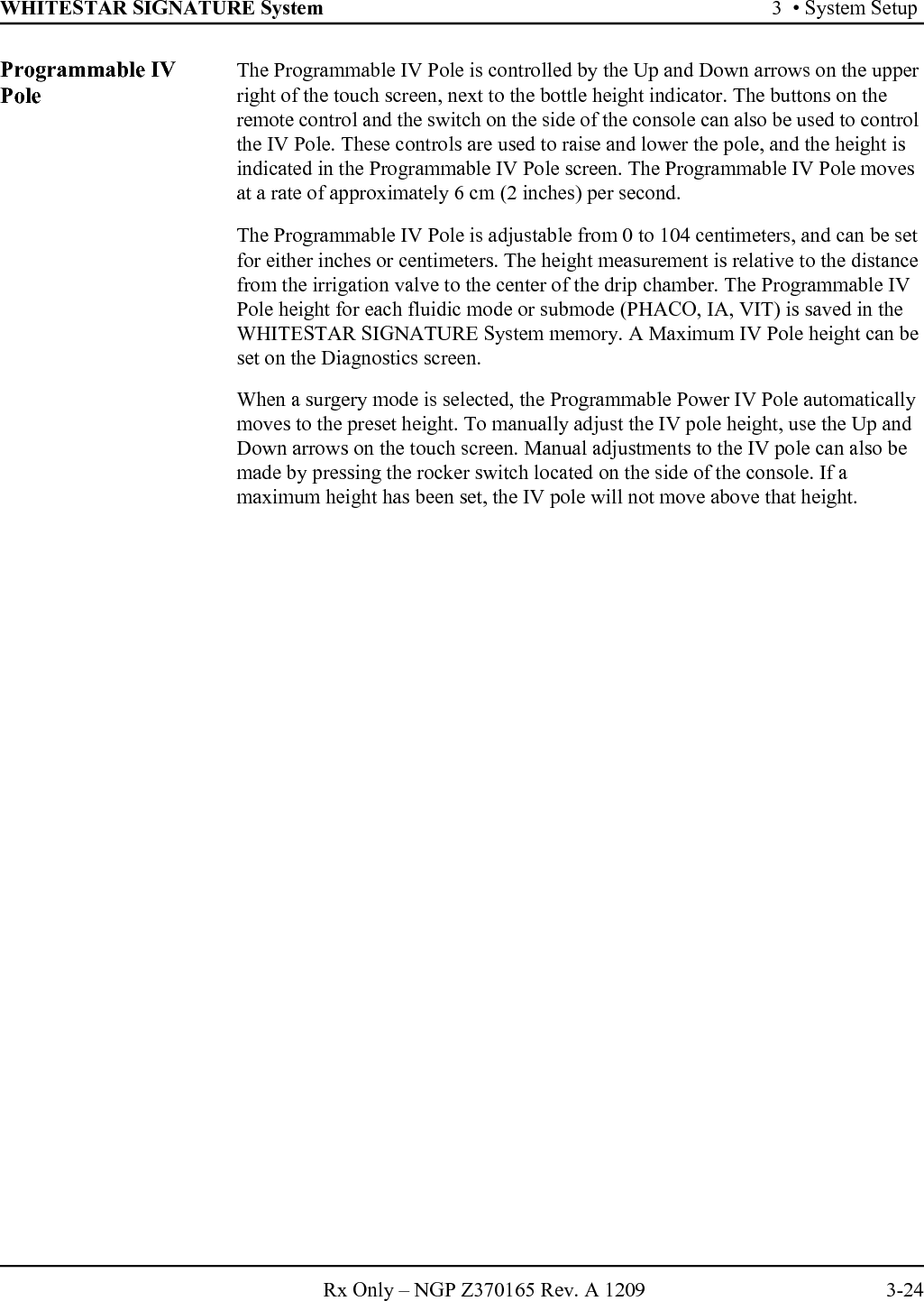 WHITESTAR SIGNATURE System 3  • System SetupRx Only – NGP Z370165 Rev. A 1209 3-24Programmable IV PoleThe Programmable IV Pole is controlled by the Up and Down arrows on the upper right of the touch screen, next to the bottle height indicator. The buttons on the remote control and the switch on the side of the console can also be used to control the IV Pole. These controls are used to raise and lower the pole, and the height is indicated in the Programmable IV Pole screen. The Programmable IV Pole moves at a rate of approximately 6 cm (2 inches) per second.The Programmable IV Pole is adjustable from 0 to 104 centimeters, and can be set for either inches or centimeters. The height measurement is relative to the distance from the irrigation valve to the center of the drip chamber. The Programmable IV Pole height for each fluidic mode or submode (PHACO, IA, VIT) is saved in the WHITESTAR SIGNATURE System memory. A Maximum IV Pole height can be set on the Diagnostics screen. When a surgery mode is selected, the Programmable Power IV Pole automatically moves to the preset height. To manually adjust the IV pole height, use the Up and Down arrows on the touch screen. Manual adjustments to the IV pole can also be made by pressing the rocker switch located on the side of the console. If a maximum height has been set, the IV pole will not move above that height.