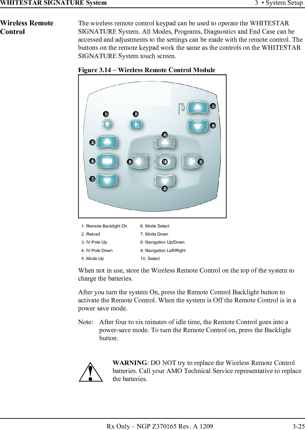 WHITESTAR SIGNATURE System 3  • System SetupRx Only – NGP Z370165 Rev. A 1209 3-25Wireless Remote Control The wireless remote control keypad can be used to operate the WHITESTAR SIGNATURE System. All Modes, Programs, Diagnostics and End Case can be accessed and adjustments to the settings can be made with the remote control. The buttons on the remote keypad work the same as the controls on the WHITESTAR SIGNATURE System touch screen.Figure 3.14 – Wireless Remote Control ModuleWhen not in use, store the Wireless Remote Control on the top of the system to charge the batteries. After you turn the system On, press the Remote Control Backlight button to activate the Remote Control. When the system is Off the Remote Control is in a power save mode.Note:  After four to six minutes of idle time, the Remote Control goes into a power-save mode. To turn the Remote Control on, press the Backlight button.1. Remote Backlight On 6. Mode Select2. Reload 7. Mode Down3. IV Pole Up 8. Navigation Up/Down4. IV Pole Down 9. Navigation Left/Right 5. Mode Up 10. Select WARNING: DO NOT try to replace the Wireless Remote Control batteries. Call your AMO Technical Service representative to replace the batteries.!