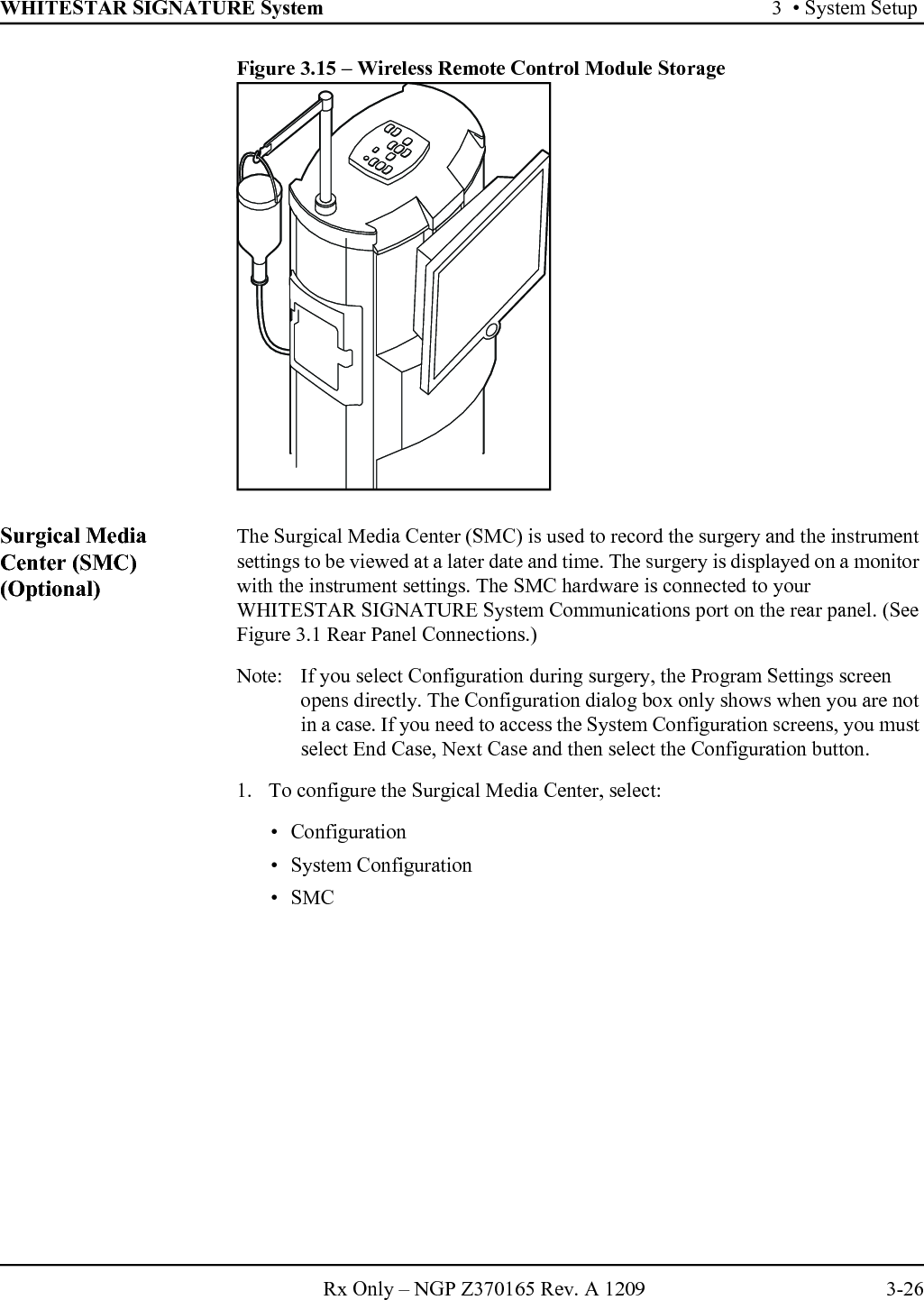WHITESTAR SIGNATURE System 3  • System SetupRx Only – NGP Z370165 Rev. A 1209 3-26Figure 3.15 – Wireless Remote Control Module StorageSurgical Media Center (SMC) (Optional)The Surgical Media Center (SMC) is used to record the surgery and the instrument settings to be viewed at a later date and time. The surgery is displayed on a monitor with the instrument settings. The SMC hardware is connected to your WHITESTAR SIGNATURE System Communications port on the rear panel. (See Figure 3.1 Rear Panel Connections.)Note:  If you select Configuration during surgery, the Program Settings screen opens directly. The Configuration dialog box only shows when you are not in a case. If you need to access the System Configuration screens, you must select End Case, Next Case and then select the Configuration button.1. To configure the Surgical Media Center, select: • Configuration• System Configuration• SMC 