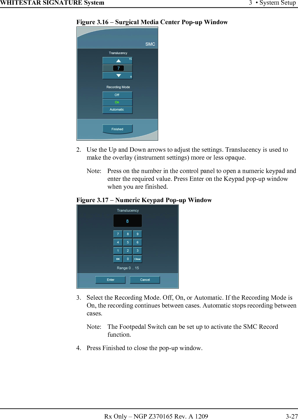 WHITESTAR SIGNATURE System 3  • System SetupRx Only – NGP Z370165 Rev. A 1209 3-27Figure 3.16 – Surgical Media Center Pop-up Window2. Use the Up and Down arrows to adjust the settings. Translucency is used to make the overlay (instrument settings) more or less opaque.Note: Press on the number in the control panel to open a numeric keypad and enter the required value. Press Enter on the Keypad pop-up window when you are finished.Figure 3.17 – Numeric Keypad Pop-up Window3. Select the Recording Mode. Off, On, or Automatic. If the Recording Mode is On, the recording continues between cases. Automatic stops recording between cases. Note:  The Footpedal Switch can be set up to activate the SMC Record function.4. Press Finished to close the pop-up window.