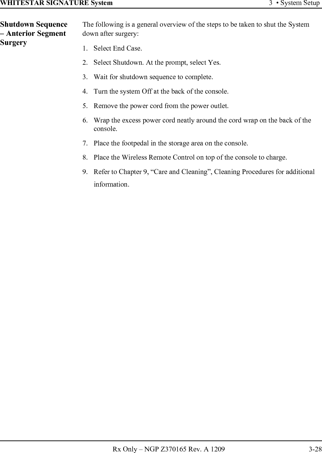 WHITESTAR SIGNATURE System 3  • System SetupRx Only – NGP Z370165 Rev. A 1209 3-28Shutdown Sequence – Anterior Segment SurgeryThe following is a general overview of the steps to be taken to shut the System down after surgery:1. Select End Case.2. Select Shutdown. At the prompt, select Yes.3. Wait for shutdown sequence to complete.4. Turn the system Off at the back of the console.5. Remove the power cord from the power outlet.6. Wrap the excess power cord neatly around the cord wrap on the back of the console.7. Place the footpedal in the storage area on the console.8. Place the Wireless Remote Control on top of the console to charge.9. Refer to Chapter 9, “Care and Cleaning”, Cleaning Procedures for additional information.
