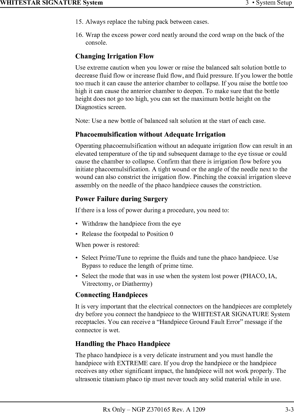 WHITESTAR SIGNATURE System 3  • System SetupRx Only – NGP Z370165 Rev. A 1209 3-315. Always replace the tubing pack between cases.16. Wrap the excess power cord neatly around the cord wrap on the back of the console.Changing Irrigation FlowUse extreme caution when you lower or raise the balanced salt solution bottle to decrease fluid flow or increase fluid flow, and fluid pressure. If you lower the bottle too much it can cause the anterior chamber to collapse. If you raise the bottle too high it can cause the anterior chamber to deepen. To make sure that the bottle height does not go too high, you can set the maximum bottle height on the Diagnostics screen.Note: Use a new bottle of balanced salt solution at the start of each case.Phacoemulsification without Adequate IrrigationOperating phacoemulsification without an adequate irrigation flow can result in an elevated temperature of the tip and subsequent damage to the eye tissue or could cause the chamber to collapse. Confirm that there is irrigation flow before you initiate phacoemulsification. A tight wound or the angle of the needle next to the wound can also constrict the irrigation flow. Pinching the coaxial irrigation sleeve assembly on the needle of the phaco handpiece causes the constriction.Power Failure during SurgeryIf there is a loss of power during a procedure, you need to:• Withdraw the handpiece from the eye• Release the footpedal to Position 0When power is restored: • Select Prime/Tune to reprime the fluids and tune the phaco handpiece. Use Bypass to reduce the length of prime time.• Select the mode that was in use when the system lost power (PHACO, IA, Vitrectomy, or Diathermy)Connecting HandpiecesIt is very important that the electrical connectors on the handpieces are completely dry before you connect the handpiece to the WHITESTAR SIGNATURE System receptacles. You can receive a “Handpiece Ground Fault Error” message if the connector is wet.Handling the Phaco HandpieceThe phaco handpiece is a very delicate instrument and you must handle the handpiece with EXTREME care. If you drop the handpiece or the handpiece receives any other significant impact, the handpiece will not work properly. The ultrasonic titanium phaco tip must never touch any solid material while in use.