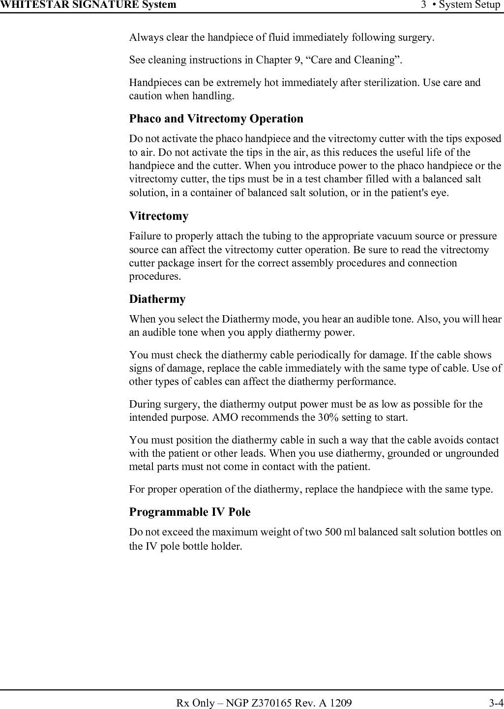 WHITESTAR SIGNATURE System 3  • System SetupRx Only – NGP Z370165 Rev. A 1209 3-4Always clear the handpiece of fluid immediately following surgery.See cleaning instructions in Chapter 9, “Care and Cleaning”.Handpieces can be extremely hot immediately after sterilization. Use care and caution when handling.Phaco and Vitrectomy OperationDo not activate the phaco handpiece and the vitrectomy cutter with the tips exposed to air. Do not activate the tips in the air, as this reduces the useful life of the handpiece and the cutter. When you introduce power to the phaco handpiece or the vitrectomy cutter, the tips must be in a test chamber filled with a balanced salt solution, in a container of balanced salt solution, or in the patient&apos;s eye.VitrectomyFailure to properly attach the tubing to the appropriate vacuum source or pressure source can affect the vitrectomy cutter operation. Be sure to read the vitrectomy cutter package insert for the correct assembly procedures and connection procedures.DiathermyWhen you select the Diathermy mode, you hear an audible tone. Also, you will hear an audible tone when you apply diathermy power.You must check the diathermy cable periodically for damage. If the cable shows signs of damage, replace the cable immediately with the same type of cable. Use of other types of cables can affect the diathermy performance.During surgery, the diathermy output power must be as low as possible for the intended purpose. AMO recommends the 30% setting to start.You must position the diathermy cable in such a way that the cable avoids contact with the patient or other leads. When you use diathermy, grounded or ungrounded metal parts must not come in contact with the patient.For proper operation of the diathermy, replace the handpiece with the same type.Programmable IV PoleDo not exceed the maximum weight of two 500 ml balanced salt solution bottles on the IV pole bottle holder. 