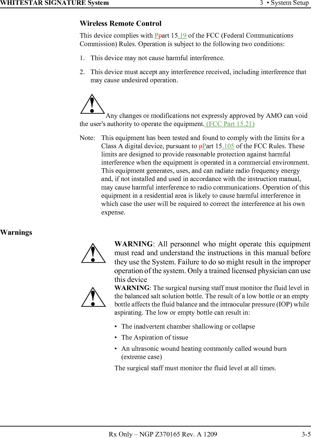 WHITESTAR SIGNATURE System 3  • System SetupRx Only – NGP Z370165 Rev. A 1209 3-5Wireless Remote ControlThis device complies with Ppart 15.19 of the FCC (Federal Communications Commission) Rules. Operation is subject to the following two conditions:1. This device may not cause harmful interference.2. This device must accept any interference received, including interference that may cause undesired operation.Any changes or modifications not expressly approved by AMO can void the user&apos;s authority to operate the equipment. (FCC Part 15.21)Note:  This equipment has been tested and found to comply with the limits for a Class A digital device, pursuant to pPart 15.105 of the FCC Rules. These limits are designed to provide reasonable protection against harmful interference when the equipment is operated in a commercial environment. This equipment generates, uses, and can radiate radio frequency energy and, if not installed and used in accordance with the instruction manual, may cause harmful interference to radio communications. Operation of this equipment in a residential area is likely to cause harmful interference in which case the user will be required to correct the interference at his own expense.Warnings!WARNING: All personnel who might operate this equipmentmust read and understand the instructions in this manual beforethey use the System. Failure to do so might result in the improperoperation of the system. Only a trained licensed physician can usethis deviceWARNING: The surgical nursing staff must monitor the fluid level in the balanced salt solution bottle. The result of a low bottle or an empty bottle affects the fluid balance and the intraocular pressure (IOP) while aspirating. The low or empty bottle can result in:• The inadvertent chamber shallowing or collapse• The Aspiration of tissue• An ultrasonic wound heating commonly called wound burn (extreme case)The surgical staff must monitor the fluid level at all times.!!