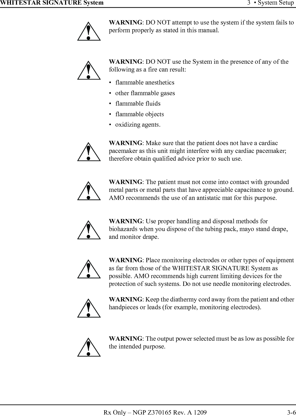 WHITESTAR SIGNATURE System 3  • System SetupRx Only – NGP Z370165 Rev. A 1209 3-6WARNING: DO NOT attempt to use the system if the system fails to perform properly as stated in this manual.WARNING: DO NOT use the System in the presence of any of the following as a fire can result:• flammable anesthetics • other flammable gases • flammable fluids• flammable objects• oxidizing agents.WARNING: Make sure that the patient does not have a cardiac pacemaker as this unit might interfere with any cardiac pacemaker; therefore obtain qualified advice prior to such use.WARNING: The patient must not come into contact with grounded metal parts or metal parts that have appreciable capacitance to ground. AMO recommends the use of an antistatic mat for this purpose.WARNING: Use proper handling and disposal methods for biohazards when you dispose of the tubing pack, mayo stand drape, and monitor drape.WARNING: Place monitoring electrodes or other types of equipment as far from those of the WHITESTAR SIGNATURE System as possible. AMO recommends high current limiting devices for the protection of such systems. Do not use needle monitoring electrodes.WARNING: Keep the diathermy cord away from the patient and other handpieces or leads (for example, monitoring electrodes).WARNING: The output power selected must be as low as possible for the intended purpose.!!!!!!!!