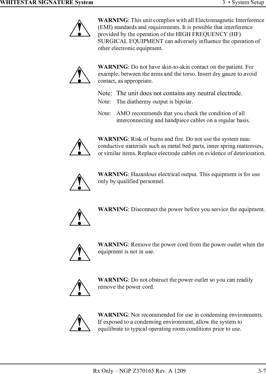 WHITESTAR SIGNATURE System 3  • System SetupRx Only – NGP Z370165 Rev. A 1209 3-7WARNING: This unit complies with all Electromagnetic Interference (EMI) standards and requirements. It is possible that interference provided by the operation of the HIGH FREQUENCY (HF) SURGICAL EQUIPMENT can adversely influence the operation of other electronic equipment.WARNING: Do not have skin-to-skin contact on the patient. For example, between the arms and the torso. Insert dry gauze to avoid contact, as appropriate.Note: The unit does not contains any neutral electrode.Note:  The diathermy output is bipolar.Note:  AMO recommends that you check the condition of all interconnecting and handpiece cables on a regular basis.WARNING: Risk of burns and fire. Do not use the system near conductive materials such as metal bed parts, inner spring mattresses, or similar items. Replace electrode cables on evidence of deterioration.WARNING: Hazardous electrical output. This equipment is for use only by qualified personnel.WARNING: Disconnect the power before you service the equipment.WARNING: Remove the power cord from the power outlet when the equipment is not in use.WARNING: Do not obstruct the power outlet so you can readily remove the power cord.WARNING: Not recommended for use in condensing environments. If exposed to a condensing environment, allow the system to equilibrate to typical operating room conditions prior to use.!!!!!!!!