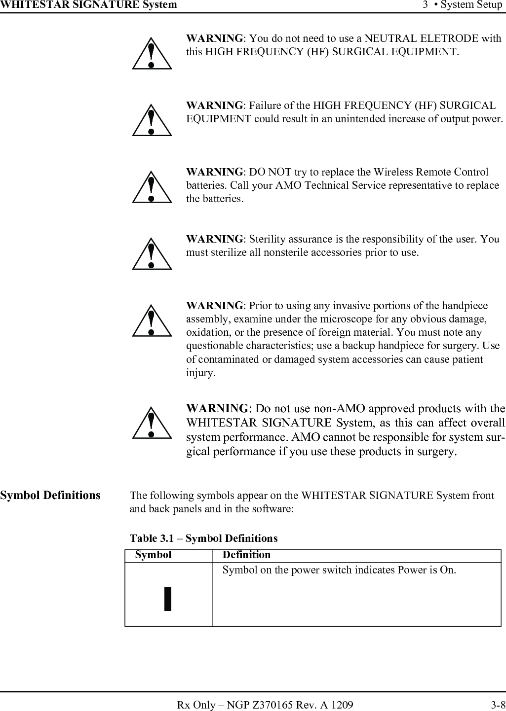 WHITESTAR SIGNATURE System 3  • System SetupRx Only – NGP Z370165 Rev. A 1209 3-8Symbol Definitions The following symbols appear on the WHITESTAR SIGNATURE System front and back panels and in the software:Table 3.1 – Symbol Definitions WARNING: You do not need to use a NEUTRAL ELETRODE with this HIGH FREQUENCY (HF) SURGICAL EQUIPMENT. WARNING: Failure of the HIGH FREQUENCY (HF) SURGICAL EQUIPMENT could result in an unintended increase of output power.WARNING: DO NOT try to replace the Wireless Remote Control batteries. Call your AMO Technical Service representative to replace the batteries.WARNING: Sterility assurance is the responsibility of the user. You must sterilize all nonsterile accessories prior to use.WARNING: Prior to using any invasive portions of the handpiece assembly, examine under the microscope for any obvious damage, oxidation, or the presence of foreign material. You must note any questionable characteristics; use a backup handpiece for surgery. Use of contaminated or damaged system accessories can cause patient injury.WARNING: Do not use non-AMO approved products with theWHITESTAR SIGNATURE System, as this can affect overallsystem performance. AMO cannot be responsible for system sur-gical performance if you use these products in surgery.!!!!!!Symbol DefinitionSymbol on the power switch indicates Power is On.