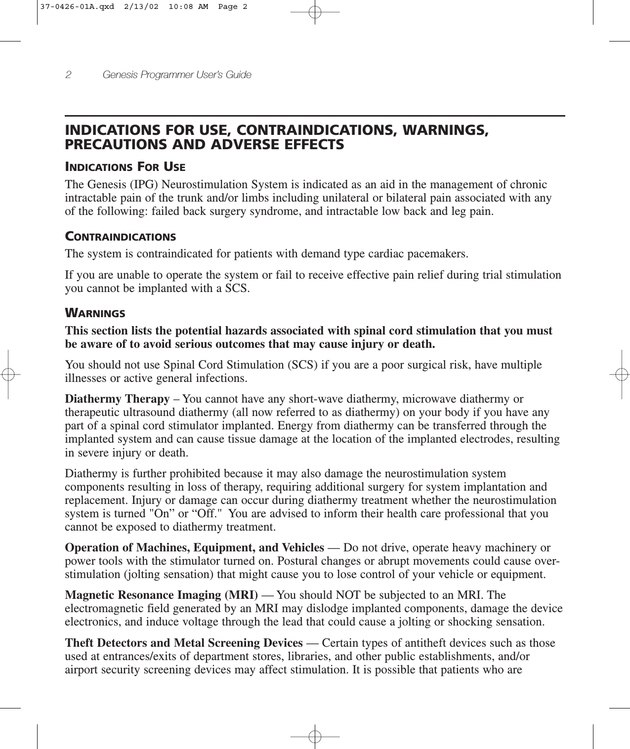 2 Genesis Programmer User’s GuideINDICATIONS FOR USE, CONTRAINDICATIONS, WARNINGS,PRECAUTIONS AND ADVERSE EFFECTSINDICATIONS FOR USEThe Genesis (IPG) Neurostimulation System is indicated as an aid in the management of chronicintractable pain of the trunk and/or limbs including unilateral or bilateral pain associated with anyof the following: failed back surgery syndrome, and intractable low back and leg pain.CONTRAINDICATIONSThe system is contraindicated for patients with demand type cardiac pacemakers.If you are unable to operate the system or fail to receive effective pain relief during trial stimulationyou cannot be implanted with a SCS.WARNINGSThis section lists the potential hazards associated with spinal cord stimulation that you mustbe aware of to avoid serious outcomes that may cause injury or death.You should not use Spinal Cord Stimulation (SCS) if you are a poor surgical risk, have multipleillnesses or active general infections.Diathermy Therapy – You cannot have any short-wave diathermy, microwave diathermy ortherapeutic ultrasound diathermy (all now referred to as diathermy) on your body if you have anypart of a spinal cord stimulator implanted. Energy from diathermy can be transferred through theimplanted system and can cause tissue damage at the location of the implanted electrodes, resultingin severe injury or death.Diathermy is further prohibited because it may also damage the neurostimulation systemcomponents resulting in loss of therapy, requiring additional surgery for system implantation andreplacement. Injury or damage can occur during diathermy treatment whether the neurostimulationsystem is turned &quot;On” or “Off.&quot;  You are advised to inform their health care professional that youcannot be exposed to diathermy treatment.Operation of Machines, Equipment, and Vehicles — Do not drive, operate heavy machinery orpower tools with the stimulator turned on. Postural changes or abrupt movements could cause over-stimulation (jolting sensation) that might cause you to lose control of your vehicle or equipment.Magnetic Resonance Imaging (MRI) — You should NOT be subjected to an MRI. Theelectromagnetic field generated by an MRI may dislodge implanted components, damage the deviceelectronics, and induce voltage through the lead that could cause a jolting or shocking sensation.Theft Detectors and Metal Screening Devices — Certain types of antitheft devices such as thoseused at entrances/exits of department stores, libraries, and other public establishments, and/orairport security screening devices may affect stimulation. It is possible that patients who are37-0426-01A.qxd  2/13/02  10:08 AM  Page 2