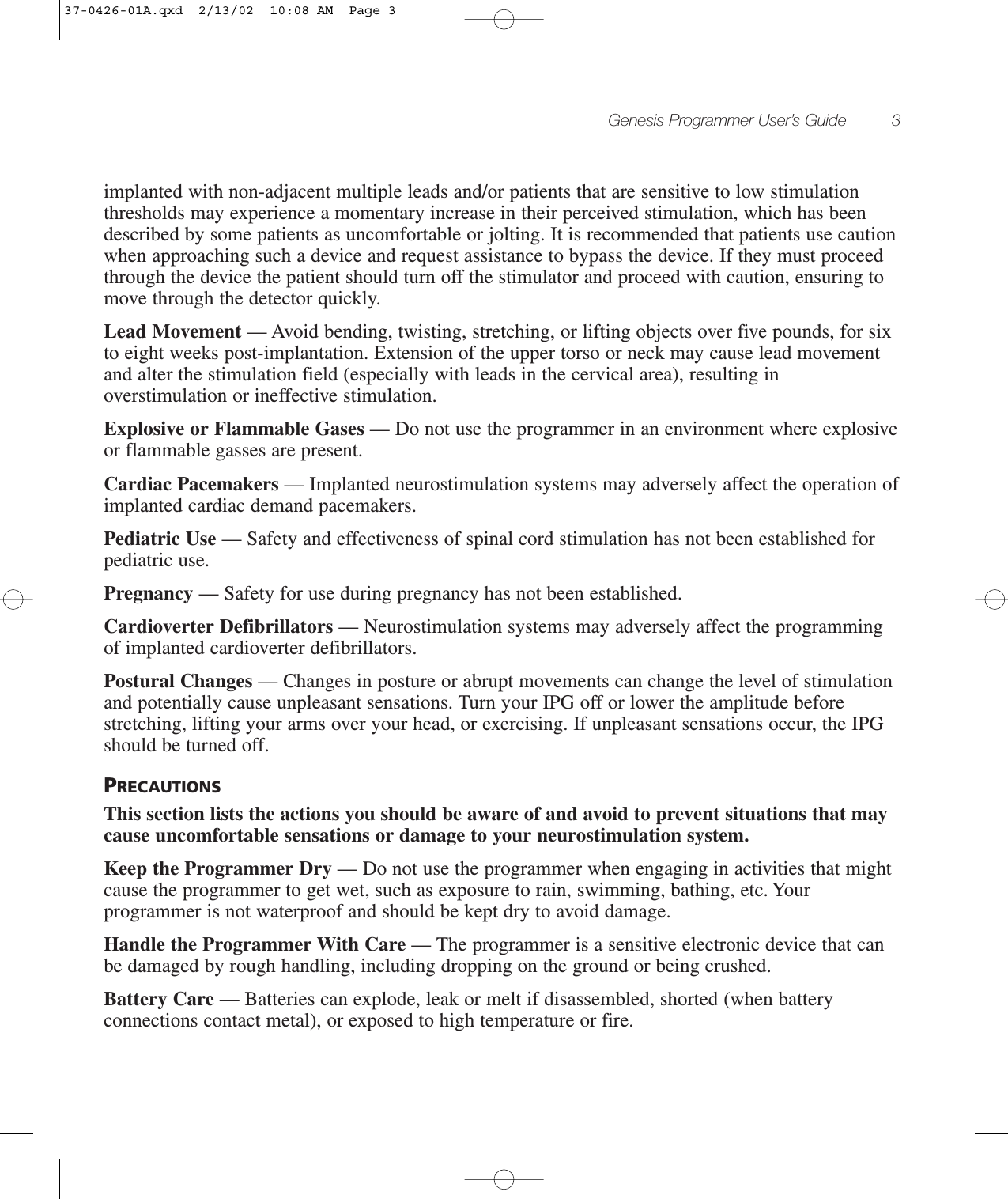 Genesis Programmer User’s Guide 3implanted with non-adjacent multiple leads and/or patients that are sensitive to low stimulationthresholds may experience a momentary increase in their perceived stimulation, which has beendescribed by some patients as uncomfortable or jolting. It is recommended that patients use cautionwhen approaching such a device and request assistance to bypass the device. If they must proceedthrough the device the patient should turn off the stimulator and proceed with caution, ensuring tomove through the detector quickly.Lead Movement — Avoid bending, twisting, stretching, or lifting objects over five pounds, for sixto eight weeks post-implantation. Extension of the upper torso or neck may cause lead movementand alter the stimulation field (especially with leads in the cervical area), resulting inoverstimulation or ineffective stimulation.Explosive or Flammable Gases — Do not use the programmer in an environment where explosiveor flammable gasses are present.Cardiac Pacemakers — Implanted neurostimulation systems may adversely affect the operation ofimplanted cardiac demand pacemakers.Pediatric Use — Safety and effectiveness of spinal cord stimulation has not been established forpediatric use.Pregnancy — Safety for use during pregnancy has not been established.Cardioverter Defibrillators — Neurostimulation systems may adversely affect the programmingof implanted cardioverter defibrillators.Postural Changes — Changes in posture or abrupt movements can change the level of stimulationand potentially cause unpleasant sensations. Turn your IPG off or lower the amplitude beforestretching, lifting your arms over your head, or exercising. If unpleasant sensations occur, the IPGshould be turned off.PRECAUTIONSThis section lists the actions you should be aware of and avoid to prevent situations that maycause uncomfortable sensations or damage to your neurostimulation system.Keep the Programmer Dry — Do not use the programmer when engaging in activities that mightcause the programmer to get wet, such as exposure to rain, swimming, bathing, etc. Yourprogrammer is not waterproof and should be kept dry to avoid damage.Handle the Programmer With Care — The programmer is a sensitive electronic device that canbe damaged by rough handling, including dropping on the ground or being crushed.Battery Care — Batteries can explode, leak or melt if disassembled, shorted (when batteryconnections contact metal), or exposed to high temperature or fire.37-0426-01A.qxd  2/13/02  10:08 AM  Page 3