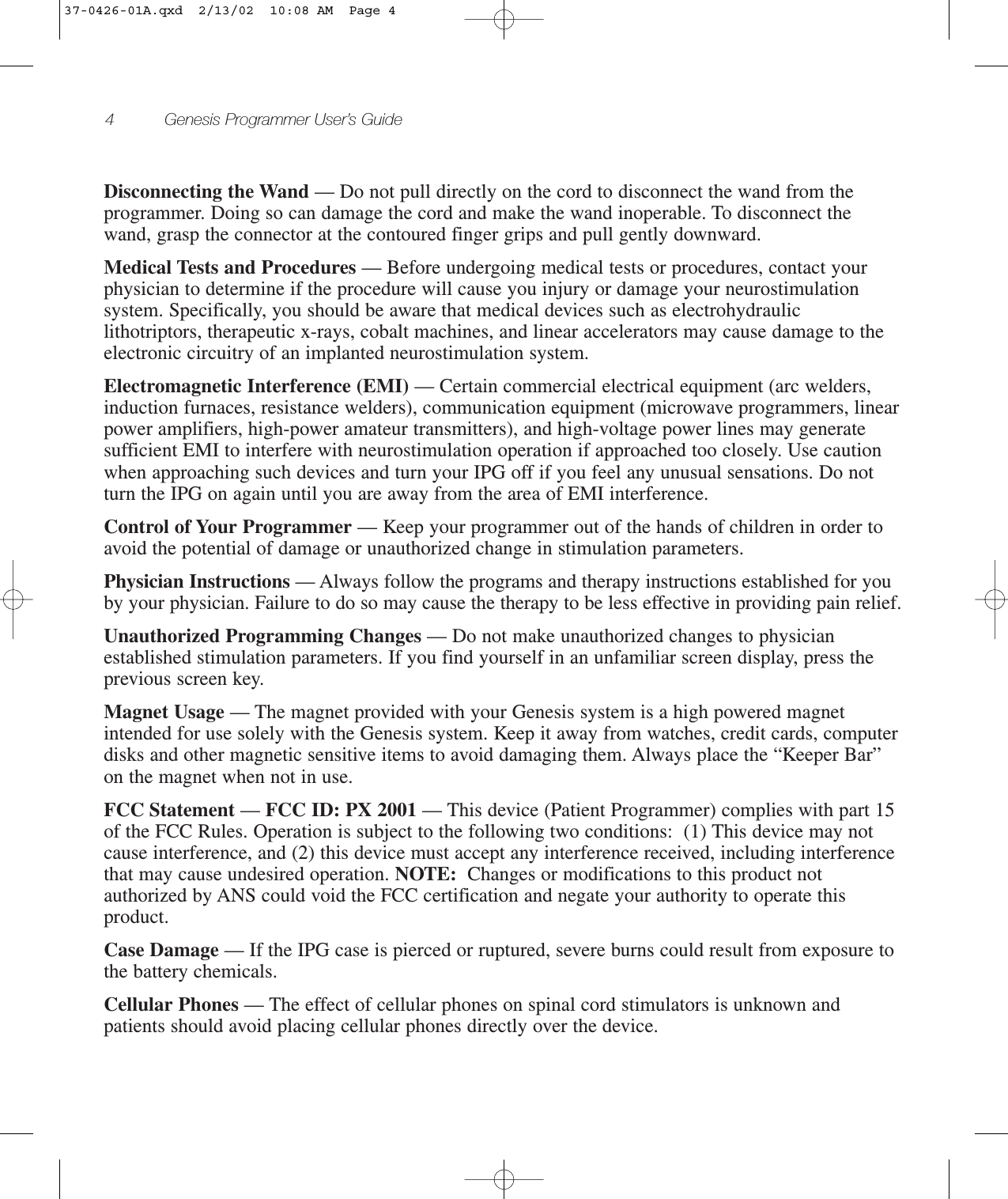 4 Genesis Programmer User’s GuideDisconnecting the Wand — Do not pull directly on the cord to disconnect the wand from theprogrammer. Doing so can damage the cord and make the wand inoperable. To disconnect thewand, grasp the connector at the contoured finger grips and pull gently downward.Medical Tests and Procedures — Before undergoing medical tests or procedures, contact yourphysician to determine if the procedure will cause you injury or damage your neurostimulationsystem. Specifically, you should be aware that medical devices such as electrohydrauliclithotriptors, therapeutic x-rays, cobalt machines, and linear accelerators may cause damage to theelectronic circuitry of an implanted neurostimulation system.Electromagnetic Interference (EMI) — Certain commercial electrical equipment (arc welders,induction furnaces, resistance welders), communication equipment (microwave programmers, linearpower amplifiers, high-power amateur transmitters), and high-voltage power lines may generatesufficient EMI to interfere with neurostimulation operation if approached too closely. Use cautionwhen approaching such devices and turn your IPG off if you feel any unusual sensations. Do notturn the IPG on again until you are away from the area of EMI interference.Control of Your Programmer — Keep your programmer out of the hands of children in order toavoid the potential of damage or unauthorized change in stimulation parameters.Physician Instructions — Always follow the programs and therapy instructions established for youby your physician. Failure to do so may cause the therapy to be less effective in providing pain relief. Unauthorized Programming Changes — Do not make unauthorized changes to physicianestablished stimulation parameters. If you find yourself in an unfamiliar screen display, press theprevious screen key.Magnet Usage — The magnet provided with your Genesis system is a high powered magnetintended for use solely with the Genesis system. Keep it away from watches, credit cards, computerdisks and other magnetic sensitive items to avoid damaging them. Always place the “Keeper Bar”on the magnet when not in use.FCC Statement — FCC ID: PX 2001 — This device (Patient Programmer) complies with part 15of the FCC Rules. Operation is subject to the following two conditions: (1) This device may notcause interference, and (2) this device must accept any interference received, including interferencethat may cause undesired operation. NOTE: Changes or modifications to this product notauthorized by ANS could void the FCC certification and negate your authority to operate thisproduct.Case Damage — If the IPG case is pierced or ruptured, severe burns could result from exposure tothe battery chemicals.Cellular Phones — The effect of cellular phones on spinal cord stimulators is unknown andpatients should avoid placing cellular phones directly over the device.37-0426-01A.qxd  2/13/02  10:08 AM  Page 4