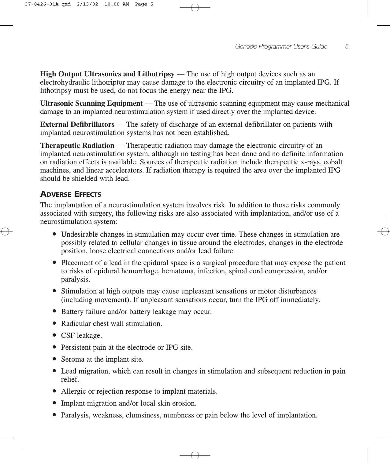 Genesis Programmer User’s Guide 5High Output Ultrasonics and Lithotripsy — The use of high output devices such as anelectrohydraulic lithotriptor may cause damage to the electronic circuitry of an implanted IPG. Iflithotripsy must be used, do not focus the energy near the IPG.Ultrasonic Scanning Equipment — The use of ultrasonic scanning equipment may cause mechanicaldamage to an implanted neurostimulation system if used directly over the implanted device.External Defibrillators — The safety of discharge of an external defibrillator on patients withimplanted neurostimulation systems has not been established.Therapeutic Radiation — Therapeutic radiation may damage the electronic circuitry of animplanted neurostimulation system, although no testing has been done and no definite informationon radiation effects is available. Sources of therapeutic radiation include therapeutic x-rays, cobaltmachines, and linear accelerators. If radiation therapy is required the area over the implanted IPGshould be shielded with lead.ADVERSE EFFECTSThe implantation of a neurostimulation system involves risk. In addition to those risks commonlyassociated with surgery, the following risks are also associated with implantation, and/or use of aneurostimulation system:●Undesirable changes in stimulation may occur over time. These changes in stimulation arepossibly related to cellular changes in tissue around the electrodes, changes in the electrodeposition, loose electrical connections and/or lead failure.●Placement of a lead in the epidural space is a surgical procedure that may expose the patientto risks of epidural hemorrhage, hematoma, infection, spinal cord compression, and/orparalysis.●Stimulation at high outputs may cause unpleasant sensations or motor disturbances(including movement). If unpleasant sensations occur, turn the IPG off immediately.●Battery failure and/or battery leakage may occur.●Radicular chest wall stimulation.●CSF leakage.●Persistent pain at the electrode or IPG site.●Seroma at the implant site.●Lead migration, which can result in changes in stimulation and subsequent reduction in painrelief.●Allergic or rejection response to implant materials.●Implant migration and/or local skin erosion.●Paralysis, weakness, clumsiness, numbness or pain below the level of implantation.37-0426-01A.qxd  2/13/02  10:08 AM  Page 5