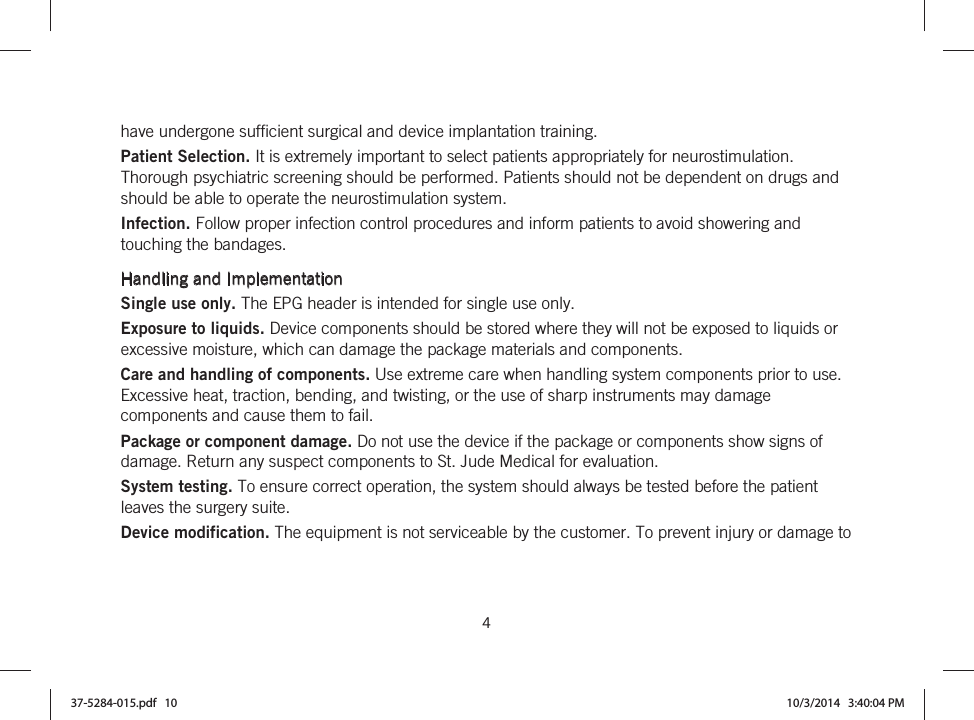  4   have undergone sufficient surgical and device implantation training. Patient Selection. It is extremely important to select patients appropriately for neurostimulation. Thorough psychiatric screening should be performed. Patients should not be dependent on drugs and should be able to operate the neurostimulation system. Infection. Follow proper infection control procedures and inform patients to avoid showering and touching the bandages.  Handling and Implementation Single use only. The EPG header is intended for single use only. Exposure to liquids. Device components should be stored where they will not be exposed to liquids or excessive moisture, which can damage the package materials and components. Care and handling of components. Use extreme care when handling system components prior to use. Excessive heat, traction, bending, and twisting, or the use of sharp instruments may damage components and cause them to fail. Package or component damage. Do not use the device if the package or components show signs of damage. Return any suspect components to St. Jude Medical for evaluation. System testing. To ensure correct operation, the system should always be tested before the patient leaves the surgery suite. Device modification. The equipment is not serviceable by the customer. To prevent injury or damage to 37-5284-015.pdf   10 10/3/2014   3:40:04 PM