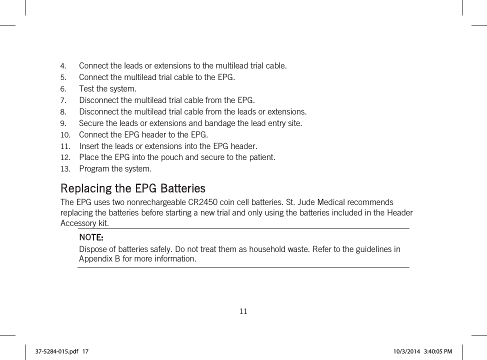 11   4. Connect the leads or extensions to the multilead trial cable. 5. Connect the multilead trial cable to the EPG. 6. Test the system. 7. Disconnect the multilead trial cable from the EPG. 8. Disconnect the multilead trial cable from the leads or extensions. 9. Secure the leads or extensions and bandage the lead entry site. 10. Connect the EPG header to the EPG. 11. Insert the leads or extensions into the EPG header. 12. Place the EPG into the pouch and secure to the patient. 13. Program the system.  Replacing the EPG Batteries The EPG uses two nonrechargeable CR2450 coin cell batteries. St. Jude Medical recommends replacing the batteries before starting a new trial and only using the batteries included in the Header Accessory kit. NOTE: Dispose of batteries safely. Do not treat them as household waste. Refer to the guidelines in Appendix B for more information. 37-5284-015.pdf   17 10/3/2014   3:40:05 PM